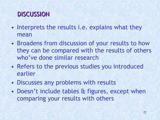   DISCUSSION Interprets the results i.e. explains what they mean Broadens from discussion of your results to how they can be compared with the results of others who’ve done similar research Refers to the previous studies you introduced earlier Discusses any problems with results Doesn’t include tables & figures, except when comparing your results with others 