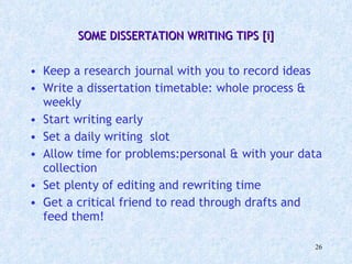 SOME DISSERTATION WRITING TIPS [i] Keep a research journal with you to record ideas Write a dissertation timetable: whole process & weekly Start writing early Set a daily writing  slot Allow time for problems:personal & with your data collection Set plenty of editing and rewriting time Get a critical friend to read through drafts and feed them! 