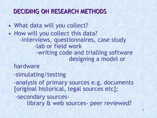 What data will you collect?  How will you collect this data?  -interviews, questionnaires, case study  -lab or field work  -writing code and trialling software  designing a model or hardware   -simulating/testing  -analysis of primary sources e.g. documents [original historical, legal sources etc];  -secondary sources-  library & web sources- peer reviewed? DECIDING ON RESEARCH METHODS 