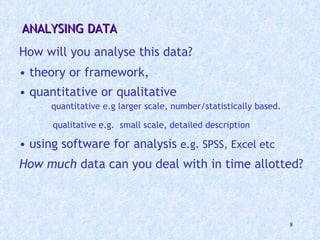 ANALYSING DATA How will you analyse this data? theory or framework,  quantitative or qualitative  quantitative e.g larger scale, number/statistically based.  qualitative e.g.  small scale, detailed description  using software for analysis  e.g. SPSS, Excel etc How much  data can you deal with in time allotted?   