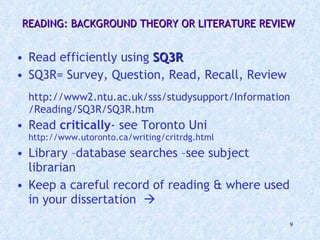 READING: BACKGROUND THEORY OR LITERATURE REVIEW  Read efficiently using  SQ3R SQ3R= Survey, Question, Read, Recall, Review http://www2.ntu.ac.uk/sss/studysupport/Information/Reading/SQ3R/SQ3R.htm Read  critically - see Toronto Uni  http://www.utoronto.ca/writing/critrdg.html Library –database searches –see subject librarian Keep a careful record of reading & where used in your dissertation   