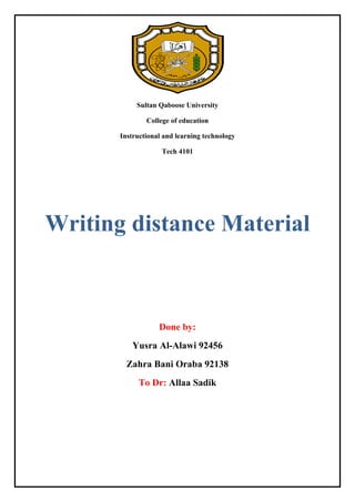 Sultan Qaboose University
College of education
Instructional and learning technology
Tech 4101

Writing distance Material

Done by:
Yusra Al-Alawi 92456
Zahra Bani Oraba 92138
To Dr: Allaa Sadik

 