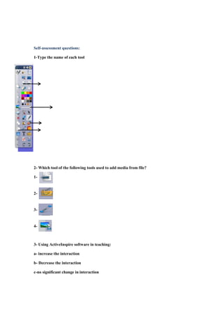 Self-assessment questions:
1-Type the name of each tool

2- Which tool of the following tools used to add media from file?
1-

2-

3-

4-

3- Using ActiveInspire software in teaching:
a- increase the interaction
b- Decrease the interaction
c-no significant change in interaction

 