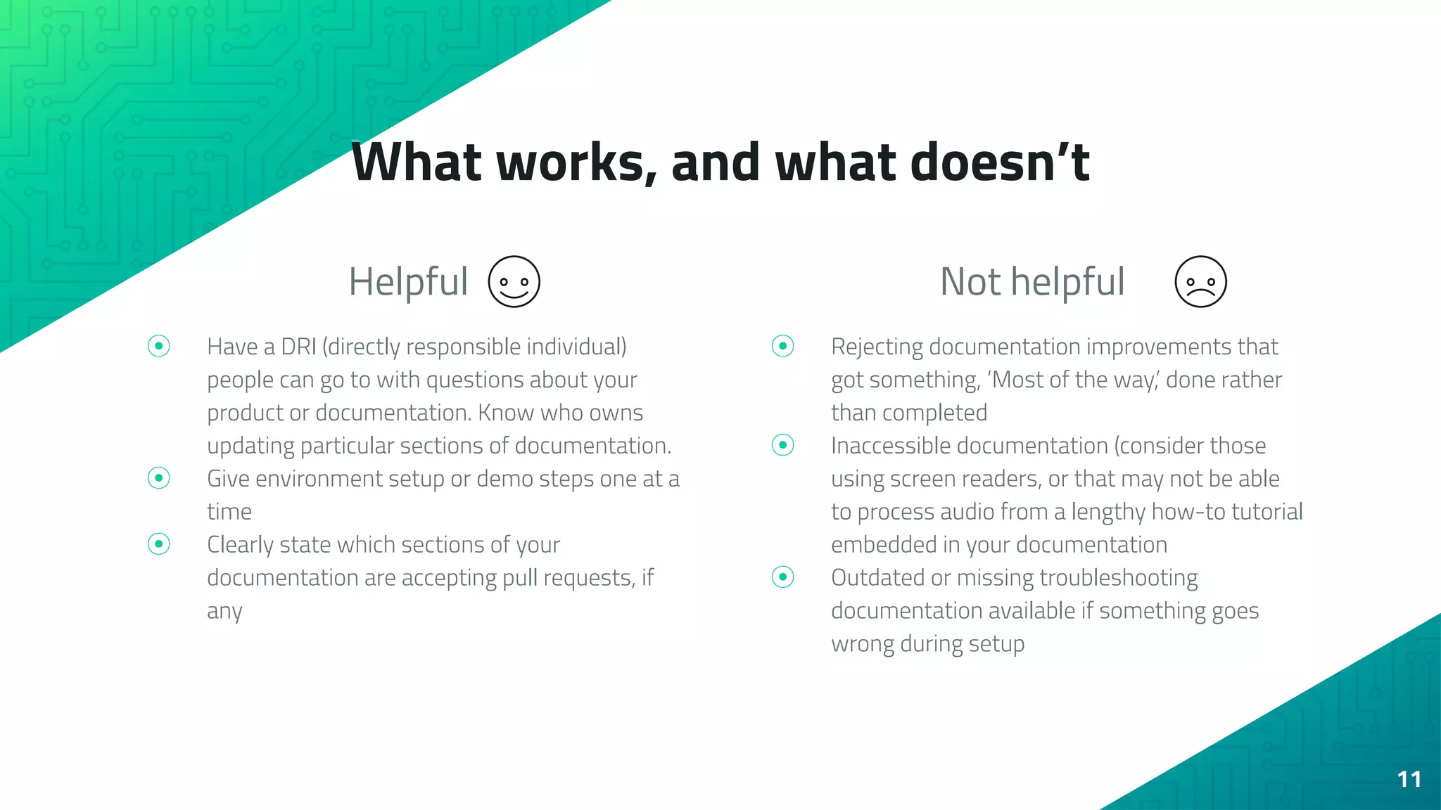 Helpful
⦿ Have a DRI (directly responsible individual)
people can go to with questions about your
product or documentation. Know who owns
updating particular sections of documentation.
⦿ Give environment setup or demo steps one at a
time
⦿ Clearly state which sections of your
documentation are accepting pull requests, if
any
What works, and what doesn’t
Not helpful
⦿ Rejecting documentation improvements that
got something, ‘Most of the way,’ done rather
than completed
⦿ Inaccessible documentation (consider those
using screen readers, or that may not be able
to process audio from a lengthy how-to tutorial
embedded in your documentation
⦿ Outdated or missing troubleshooting
documentation available if something goes
wrong during setup
11
 