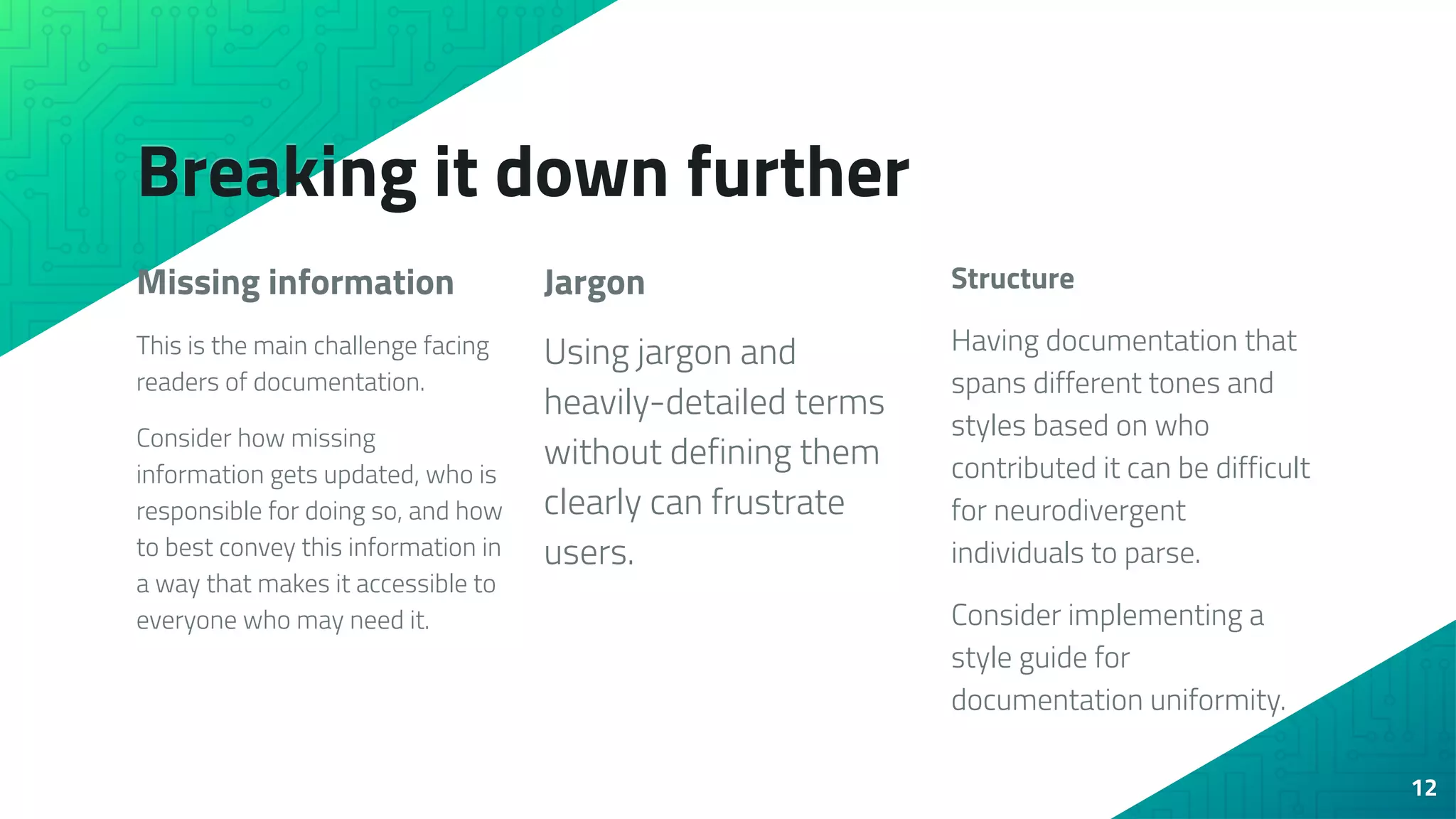 Breaking it down further
Missing information
This is the main challenge facing
readers of documentation.
Consider how missing
information gets updated, who is
responsible for doing so, and how
to best convey this information in
a way that makes it accessible to
everyone who may need it.
Jargon
Using jargon and
heavily-detailed terms
without defining them
clearly can frustrate
users.
Structure
Having documentation that
spans different tones and
styles based on who
contributed it can be difficult
for neurodivergent
individuals to parse.
Consider implementing a
style guide for
documentation uniformity.
12
 