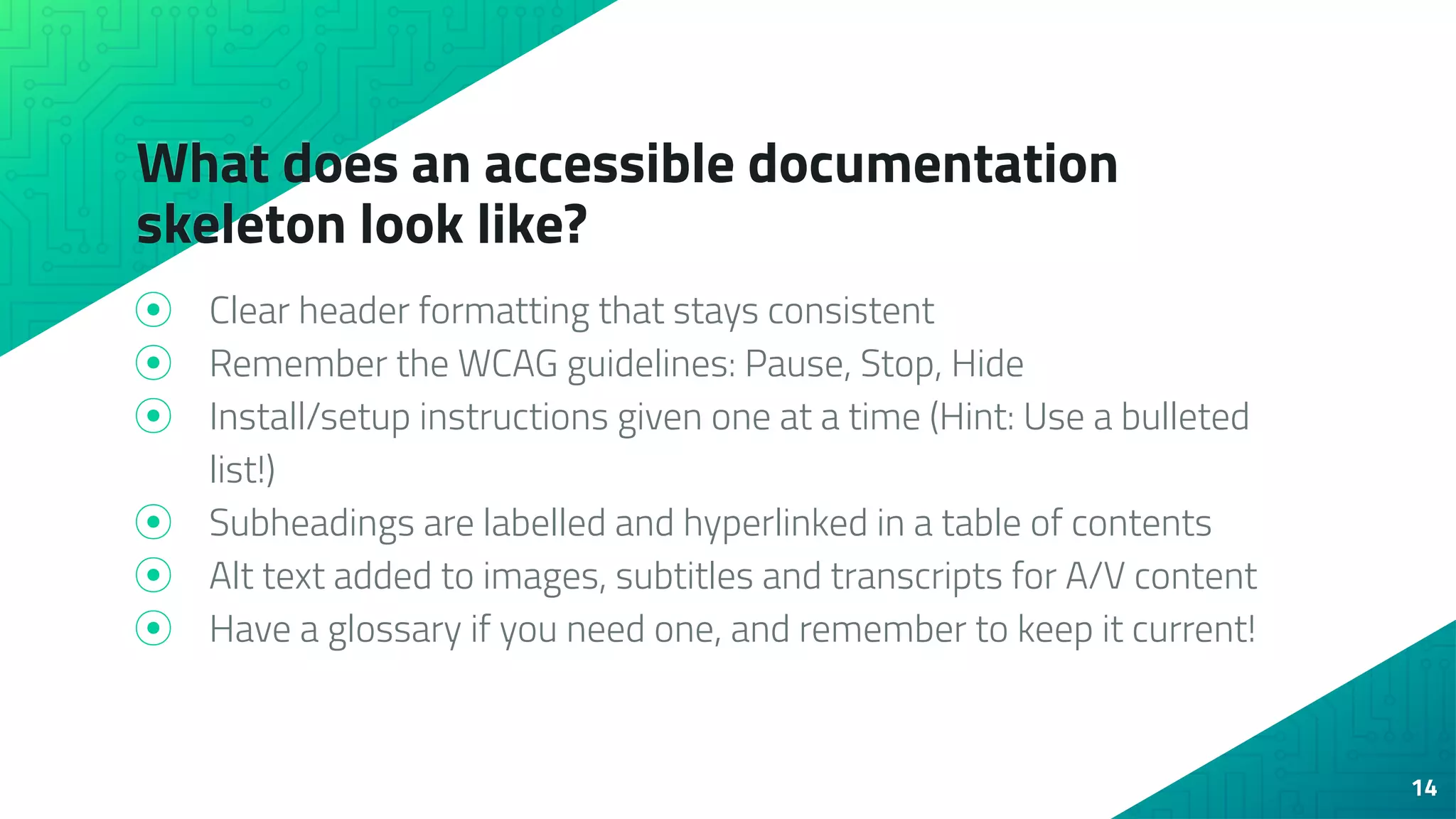 What does an accessible documentation
skeleton look like?
⦿ Clear header formatting that stays consistent
⦿ Remember the WCAG guidelines: Pause, Stop, Hide
⦿ Install/setup instructions given one at a time (Hint: Use a bulleted
list!)
⦿ Subheadings are labelled and hyperlinked in a table of contents
⦿ Alt text added to images, subtitles and transcripts for A/V content
⦿ Have a glossary if you need one, and remember to keep it current!
14
 