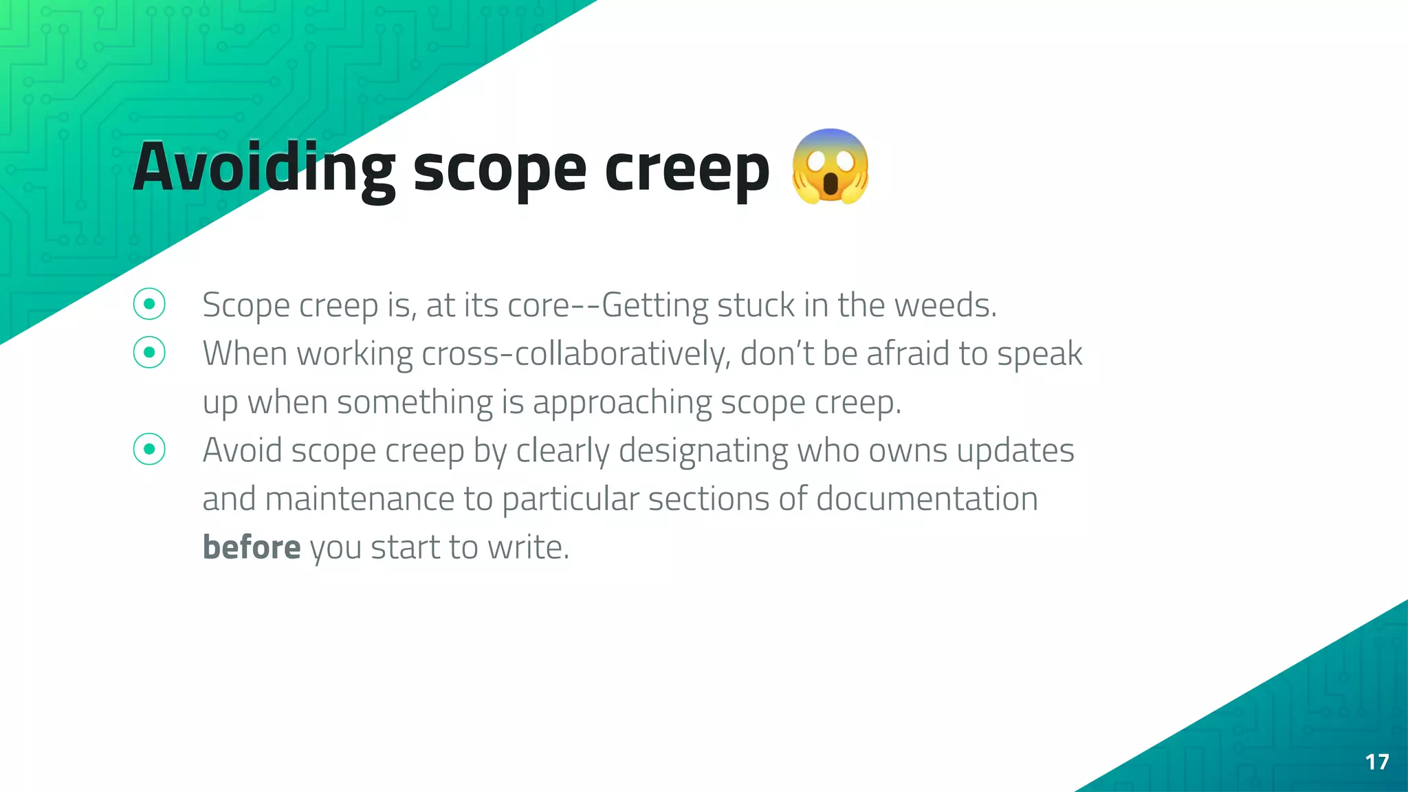 Avoiding scope creep 😱
⦿ Scope creep is, at its core--Getting stuck in the weeds.
⦿ When working cross-collaboratively, don’t be afraid to speak
up when something is approaching scope creep.
⦿ Avoid scope creep by clearly designating who owns updates
and maintenance to particular sections of documentation
before you start to write.
17
 