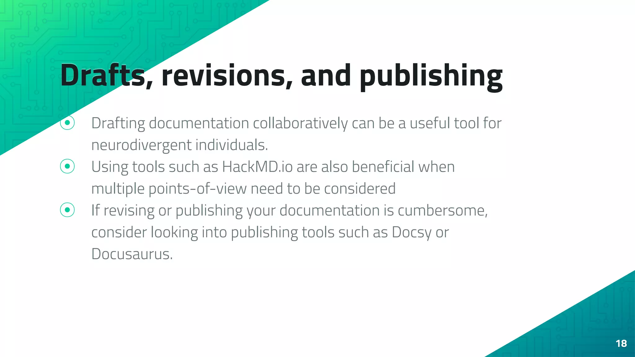 Drafts, revisions, and publishing
⦿ Drafting documentation collaboratively can be a useful tool for
neurodivergent individuals.
⦿ Using tools such as HackMD.io are also beneficial when
multiple points-of-view need to be considered
⦿ If revising or publishing your documentation is cumbersome,
consider looking into publishing tools such as Docsy or
Docusaurus.
18
 