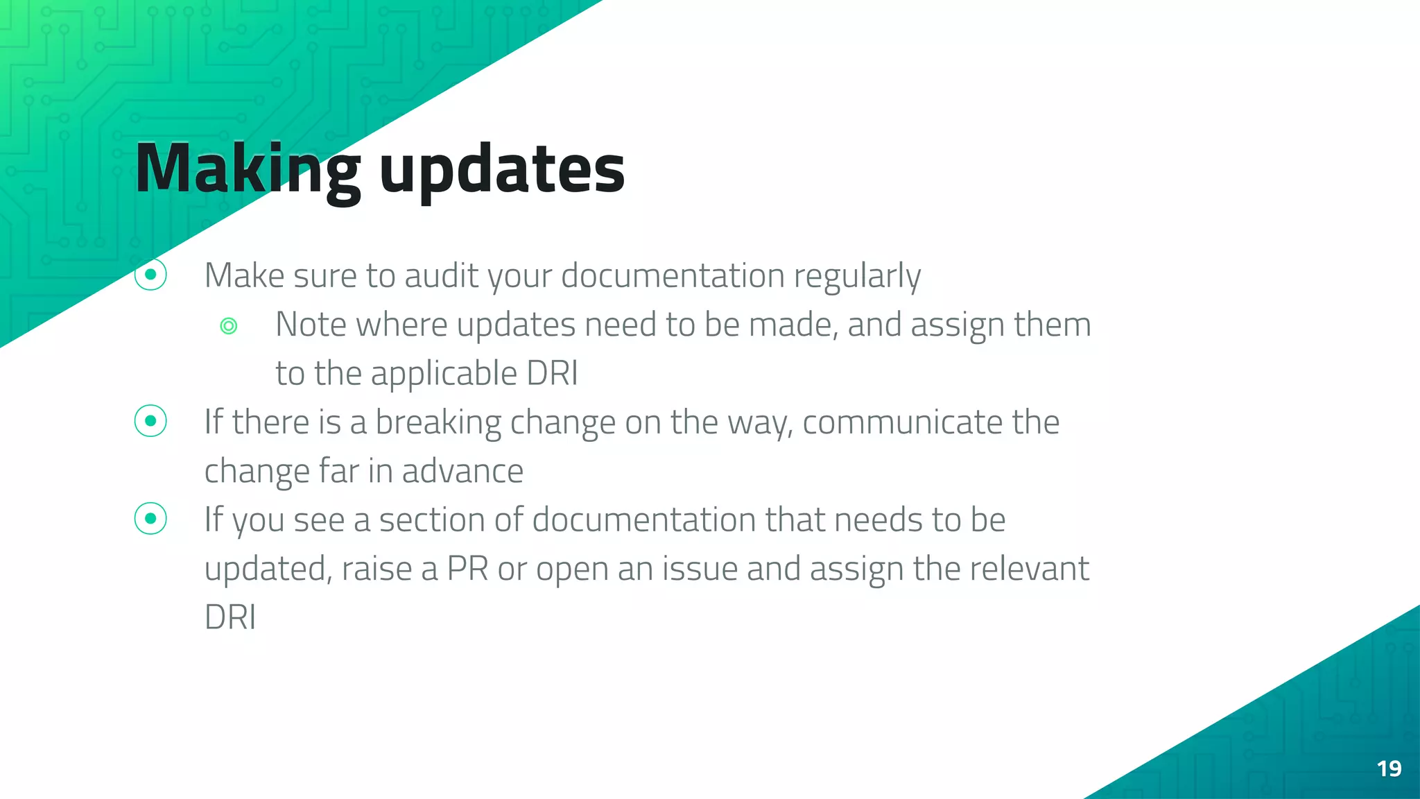 Making updates
⦿ Make sure to audit your documentation regularly
⌾ Note where updates need to be made, and assign them
to the applicable DRI
⦿ If there is a breaking change on the way, communicate the
change far in advance
⦿ If you see a section of documentation that needs to be
updated, raise a PR or open an issue and assign the relevant
DRI
19
 