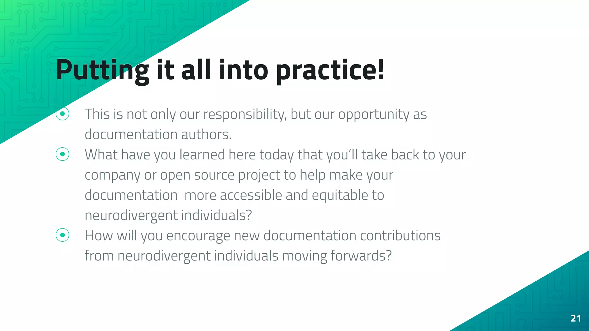 Putting it all into practice!
⦿ This is not only our responsibility, but our opportunity as
documentation authors.
⦿ What have you learned here today that you’ll take back to your
company or open source project to help make your
documentation more accessible and equitable to
neurodivergent individuals?
⦿ How will you encourage new documentation contributions
from neurodivergent individuals moving forwards?
21
 