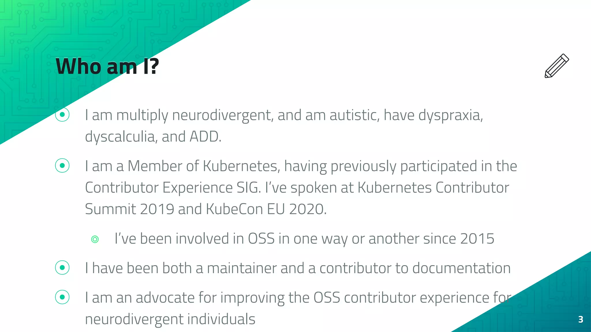 Who am I?
⦿ I am multiply neurodivergent, and am autistic, have dyspraxia,
dyscalculia, and ADD.
⦿ I am a Member of Kubernetes, having previously participated in the
Contributor Experience SIG. I’ve spoken at Kubernetes Contributor
Summit 2019 and KubeCon EU 2020.
⌾ I’ve been involved in OSS in one way or another since 2015
⦿ I have been both a maintainer and a contributor to documentation
⦿ I am an advocate for improving the OSS contributor experience for
neurodivergent individuals 3
 