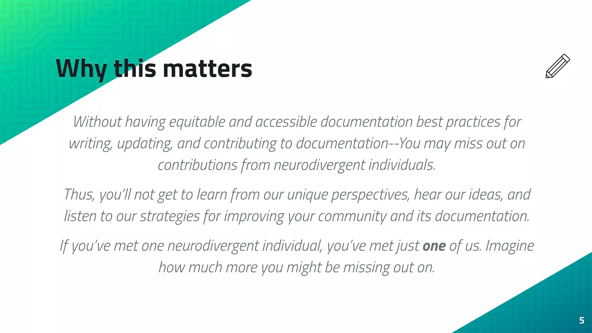 Why this matters
Without having equitable and accessible documentation best practices for
writing, updating, and contributing to documentation--You may miss out on
contributions from neurodivergent individuals.
Thus, you’ll not get to learn from our unique perspectives, hear our ideas, and
listen to our strategies for improving your community and its documentation.
If you’ve met one neurodivergent individual, you’ve met just one of us. Imagine
how much more you might be missing out on.
5
 