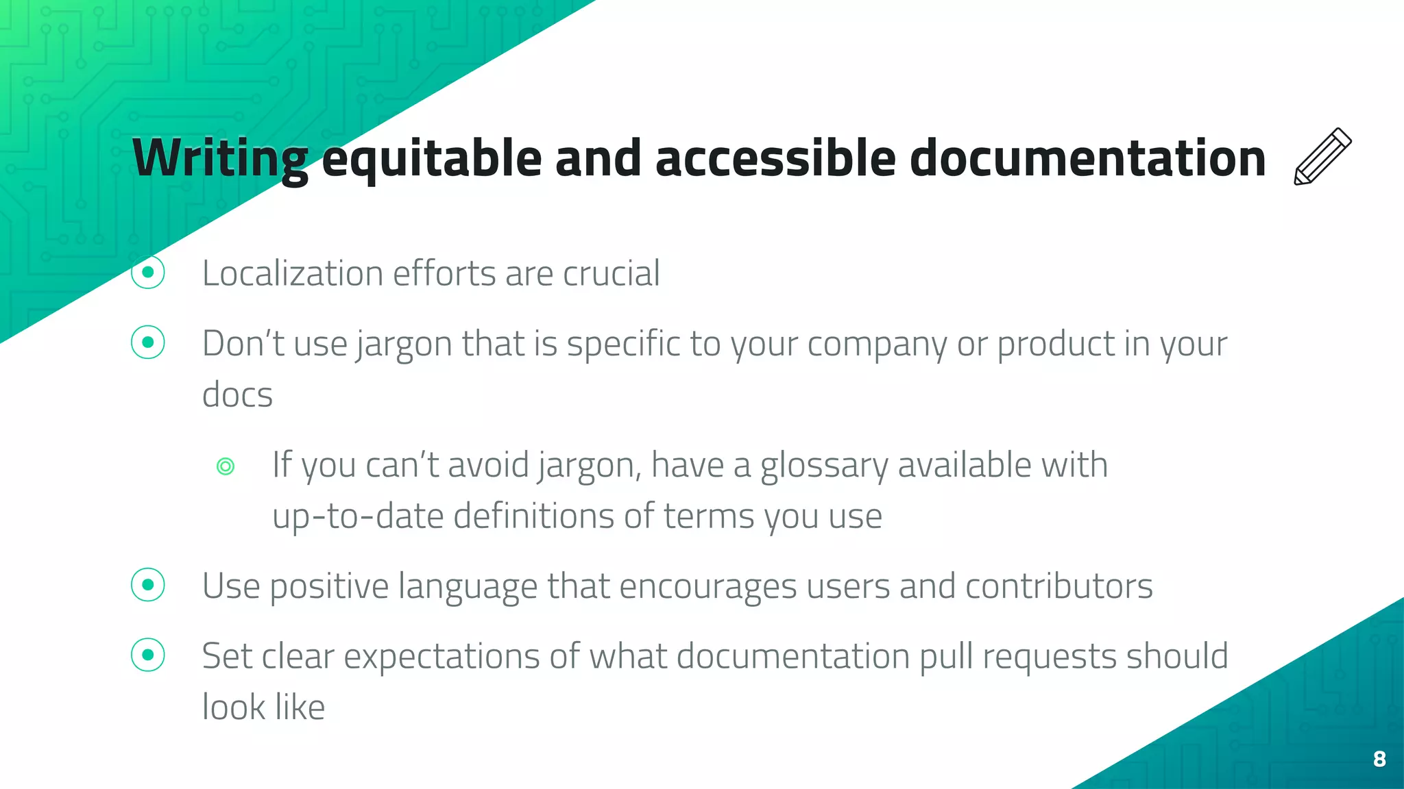 Writing equitable and accessible documentation
⦿ Localization efforts are crucial
⦿ Don’t use jargon that is specific to your company or product in your
docs
⌾ If you can’t avoid jargon, have a glossary available with
up-to-date definitions of terms you use
⦿ Use positive language that encourages users and contributors
⦿ Set clear expectations of what documentation pull requests should
look like
8
 