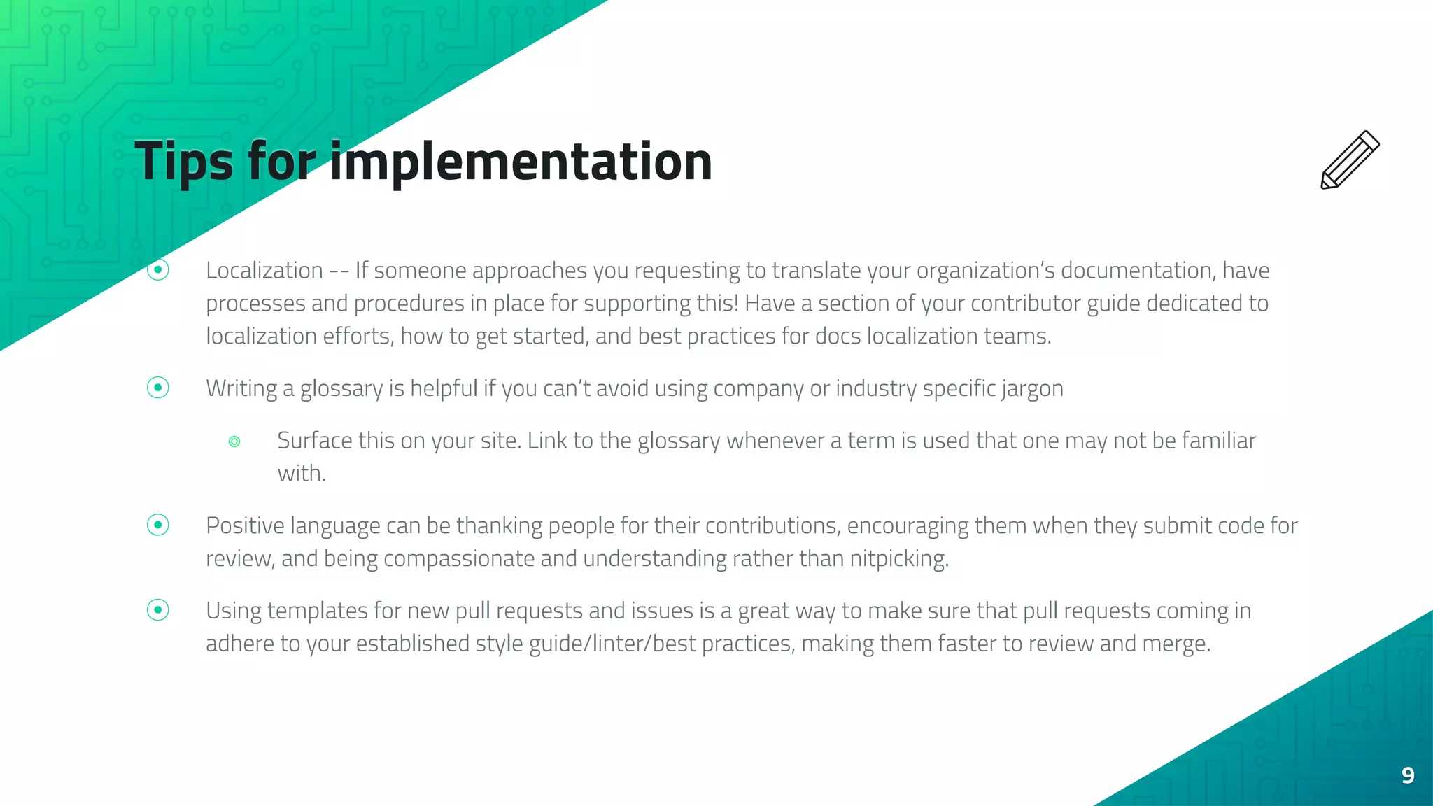 Tips for implementation
⦿ Localization -- If someone approaches you requesting to translate your organization’s documentation, have
processes and procedures in place for supporting this! Have a section of your contributor guide dedicated to
localization efforts, how to get started, and best practices for docs localization teams.
⦿ Writing a glossary is helpful if you can’t avoid using company or industry specific jargon
⌾ Surface this on your site. Link to the glossary whenever a term is used that one may not be familiar
with.
⦿ Positive language can be thanking people for their contributions, encouraging them when they submit code for
review, and being compassionate and understanding rather than nitpicking.
⦿ Using templates for new pull requests and issues is a great way to make sure that pull requests coming in
adhere to your established style guide/linter/best practices, making them faster to review and merge.
9
 