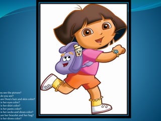 ou see the picture?
do you see?
are Dora’s hair and skin color?
is her eyes color?
is her shirt color?
is her pants color?
is her socks and shoes color?
are her bracelet and her bag?
is her shoes color?
 