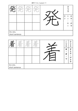 漢字ドリル / Lesson 11
発 発 発 発
発
お 
ん 
よ 
み
ホ
ツ
ハ
ッ
・
ホ
ッ
ハ
ツ
・
パ
ツ
れいぶん
short sentence
着 着 着 着
着
く
ん
よ
み
お
ん
よ
み
き
・
ぎ
・
つ
チ
ャ
ク
・
ジ
ャ
ク
れいぶん
short sentence
 