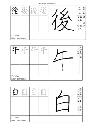 漢字ドリル / Lesson 3
後 後 後 後
後
く
ん
よ
み
お
ん
よ
み
う
し
・
の
ち
あ
と
・
お
く
ゴ
・
コ
ウ
れいぶん
short sentence
午 午 午 午
午
く
ん
よ
み
お
ん
よ
み
ゴ
れいぶん
short sentence
白 白 白 白
白
く
ん
よ
み
お
ん
よ
み
し
ろ
・
し
ら
ハ
ク
・
ビ
ャ
ク
れいぶん
short sentence
 