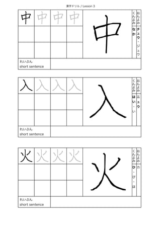 漢字ドリル / Lesson 3
中 中 中 中
中
く
ん
よ
み
お
ん
よ
み
な
か
チ
ュ
ウ
・
ジ
ュ
ウ
れいぶん
short sentence
入 入 入 入
入
く
ん
よ
み
お
ん
よ
み
は
い
・
い
ニ
ュ
ウ
れいぶん
short sentence
火 火 火 火
火
く
ん
よ
み
お
ん
よ
み
ひ
・
び
・
ほ
カ
れいぶん
short sentence
 