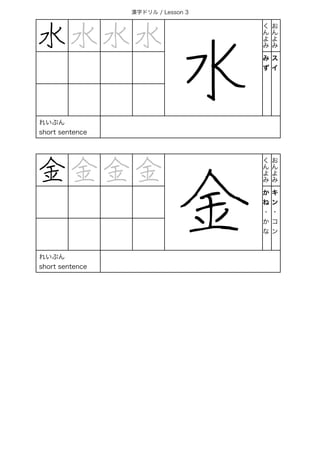 漢字ドリル / Lesson 3
水 水 水 水
水
く
ん
よ
み
お
ん
よ
み
み
ず
ス
イ
れいぶん
short sentence
金 金 金 金
金
く
ん
よ
み
お
ん
よ
み
か
ね
・
か
な
キ
ン
・
コ
ン
れいぶん
short sentence
 