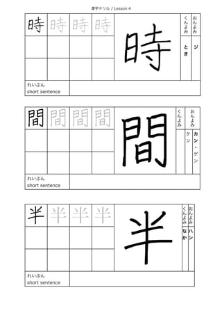 漢字ドリル / Lesson 4
時 時 時 時
時
く
ん
よ
み
お
ん
よ
み
と
き
 
ジ
れいぶん
short sentence
間 間 間 間
間
く
ん
よ
み
お 
ん 
よ 
み
ケ
ン
カ
ン
・
ゲ
ン
れいぶん
short sentence
半 半 半 半
半
く
ん
よ
み
お
ん
よ
み
な
か
ハ
ン
れいぶん
short sentence
 