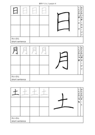 漢字ドリル / Lesson 4
日 日 日 日
日
く
ん
よ
み
お
ん
よ
み
び
・
か
・
ひ
ニ
チ
・
ニ
ッ
・
ジ
ツ
れいぶん
short sentence
月 月 月 月
月
く
ん
よ
み
お
ん
よ
み
つ
き
ガ
ツ
・
ゲ
ツ
れいぶん
short sentence
土 土 土 土
土
く
ん
よ
み
お
ん
よ
み
つ
ち
ド
・
ト
れいぶん
short sentence
 