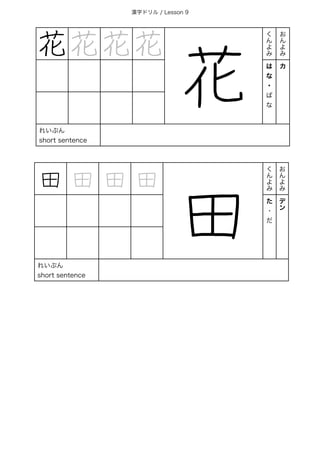 漢字ドリル / Lesson 9
花 花 花 花
花
く
ん
よ
み
お
ん
よ
み
は
な
・
ば
な
カ
れいぶん
short sentence
田 田 田 田
田
く
ん
よ
み
お
ん
よ
み
た
・
だ
デ
ン
れいぶん
short sentence
 