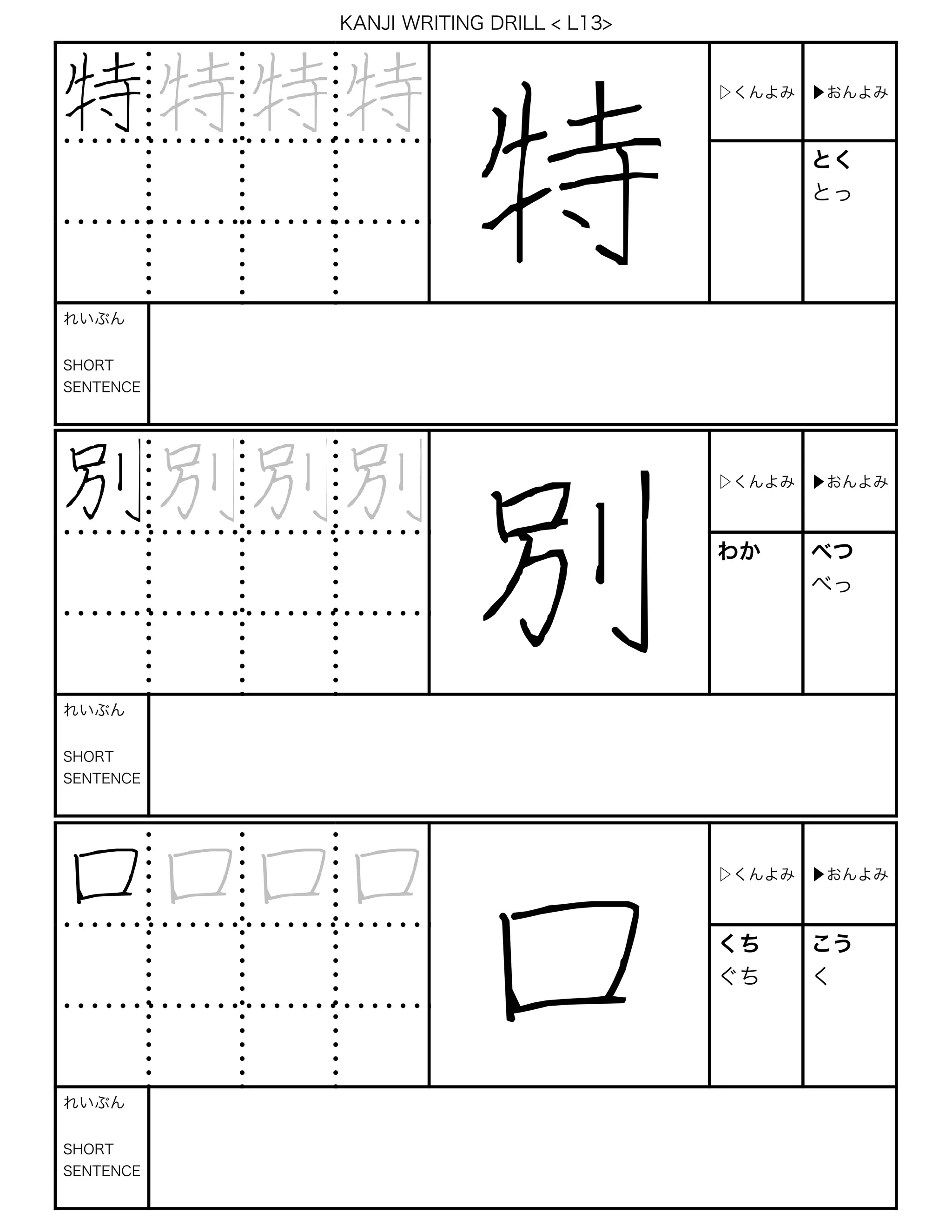KANJI WRITING DRILL < L13>
特 特 特 特
特
▷くんよみ ▶おんよみ
とく
とっ
れいぶん
SHORT
SENTENCE
別別別別
別
▷くんよみ ▶おんよみ
わか べつ
べっ
れいぶん
SHORT
SENTENCE
口口口口
口
▷くんよみ ▶おんよみ
くち
ぐち
こう
く
れいぶん
SHORT
SENTENCE
 