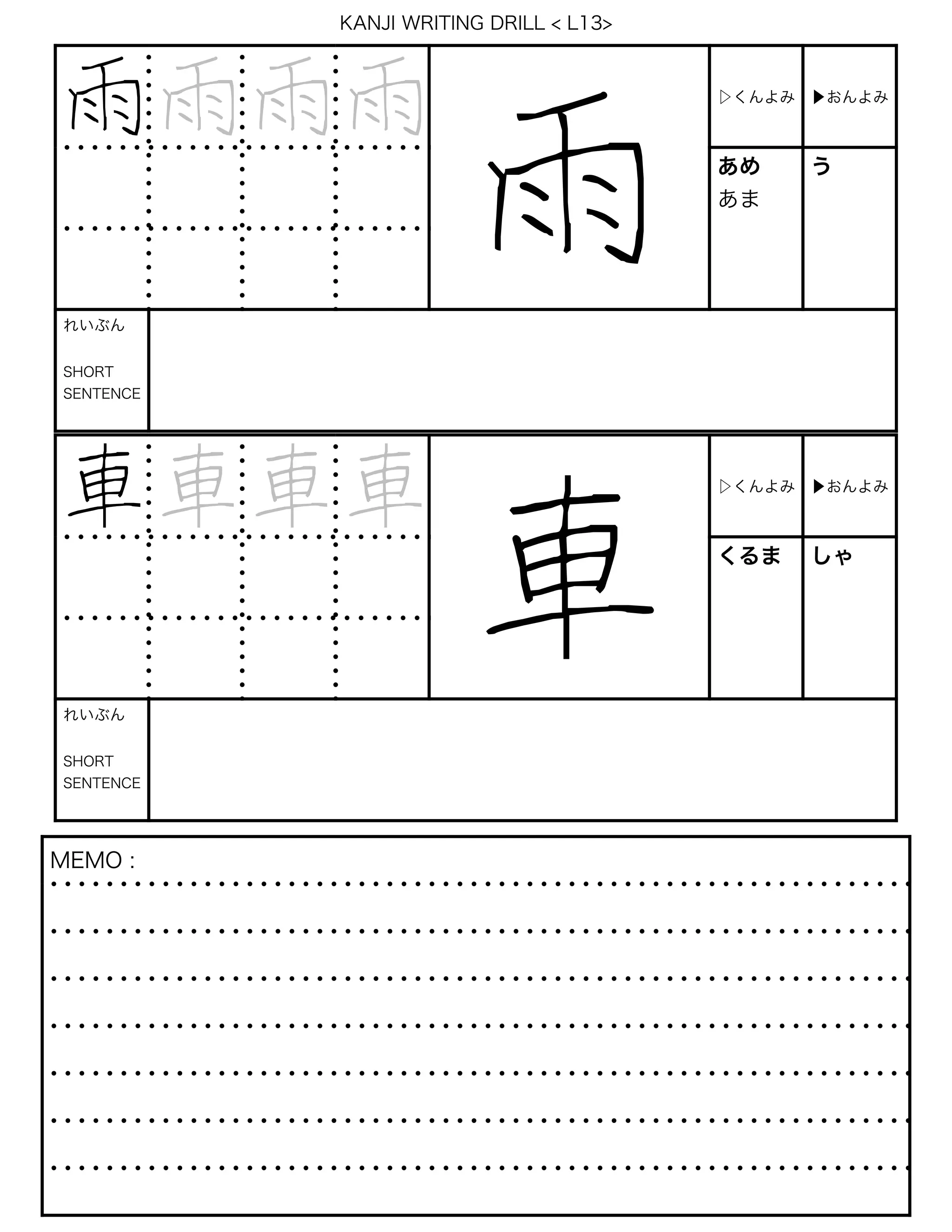 KANJI WRITING DRILL < L13>
雨雨雨雨
雨
▷くんよみ ▶おんよみ
あめ
あま
う
れいぶん
SHORT
SENTENCE
車車車車
車
▷くんよみ ▶おんよみ
くるま しゃ
れいぶん
SHORT
SENTENCE
MEMO :
 