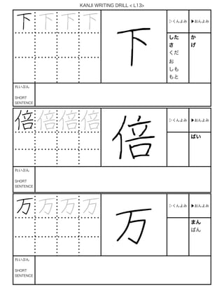 KANJI WRITING DRILL < L13>
下 下 下 下
下
▷くんよみ ▶おんよみ
した
さ
くだ
か
げ
お
しも
もと
れいぶん
SHORT
SENTENCE
倍倍倍倍
倍
▷くんよみ ▶おんよみ
ばい
れいぶん
SHORT
SENTENCE
万万万万
万
▷くんよみ ▶おんよみ
まん
ばん
れいぶん
SHORT
SENTENCE
 