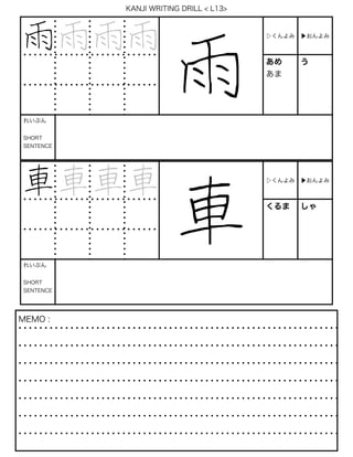 KANJI WRITING DRILL < L13>
雨雨雨雨
雨
▷くんよみ ▶おんよみ
あめ
あま
う
れいぶん
SHORT
SENTENCE
車車車車
車
▷くんよみ ▶おんよみ
くるま しゃ
れいぶん
SHORT
SENTENCE
MEMO :
 