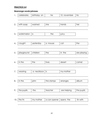 37
PRACTICE 3.4
Rearrange words/phrases
1. celebrates birthday on he 15 november his
2. with soap washed she hands her
3. watermelon is the juicy
4. caught yesterday a mouse cat the
5. playground children the in the are playing
6. in the the lives desert camel
7. wearing a necklace is my mother
8. in the john the stamps arranges album
9. the pupils the teacher are helping the pupils
10. the tin my mother a can opener opens the tin with
 