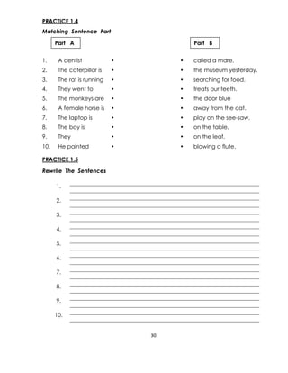 30
PRACTICE 1.4
Matching Sentence Part
1. A dentist • • called a mare.
2. The caterpillar is • • the museum yesterday.
3. The rat is running • • searching for food.
4. They went to • • treats our teeth.
5. The monkeys are • • the door blue
6. A female horse is • • away from the cat.
7. The laptop is • • play on the see-saw.
8. The boy is • • on the table.
9. They • • on the leaf.
10. He painted • • blowing a flute.
PRACTICE 1.5
Rewrite The Sentences
1.
2.
3.
4.
5.
6.
7.
8.
9.
10.
Part A Part B
 