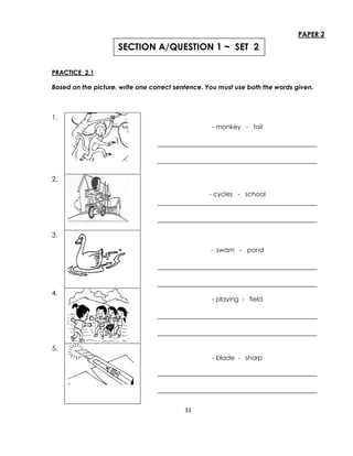 31
PAPER 2
PRACTICE 2.1
Based on the picture, write one correct sentence. You must use both the words given.
1.
- monkey - tail
______________________________________________
______________________________________________
2.
- cycles - school
______________________________________________
______________________________________________
3.
- swam - pond
______________________________________________
______________________________________________
4.
- playing - field
______________________________________________
______________________________________________
5.
- blade - sharp
______________________________________________
______________________________________________
SECTION A/QUESTION 1 ~ SET 2
 