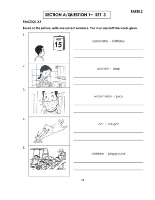 34
PAPER 2
PRACTICE 3.1
Based on the picture, write one correct sentence. You must use both the words given.
1.
celebrates - birthday
______________________________________________
______________________________________________
2.
washed - soap
______________________________________________
______________________________________________
3.
watermelon - juicy
______________________________________________
______________________________________________
4.
cat - caught
______________________________________________
______________________________________________
5.
children - playground
______________________________________________
______________________________________________
SECTION A/QUESTION 1~ SET 3
 