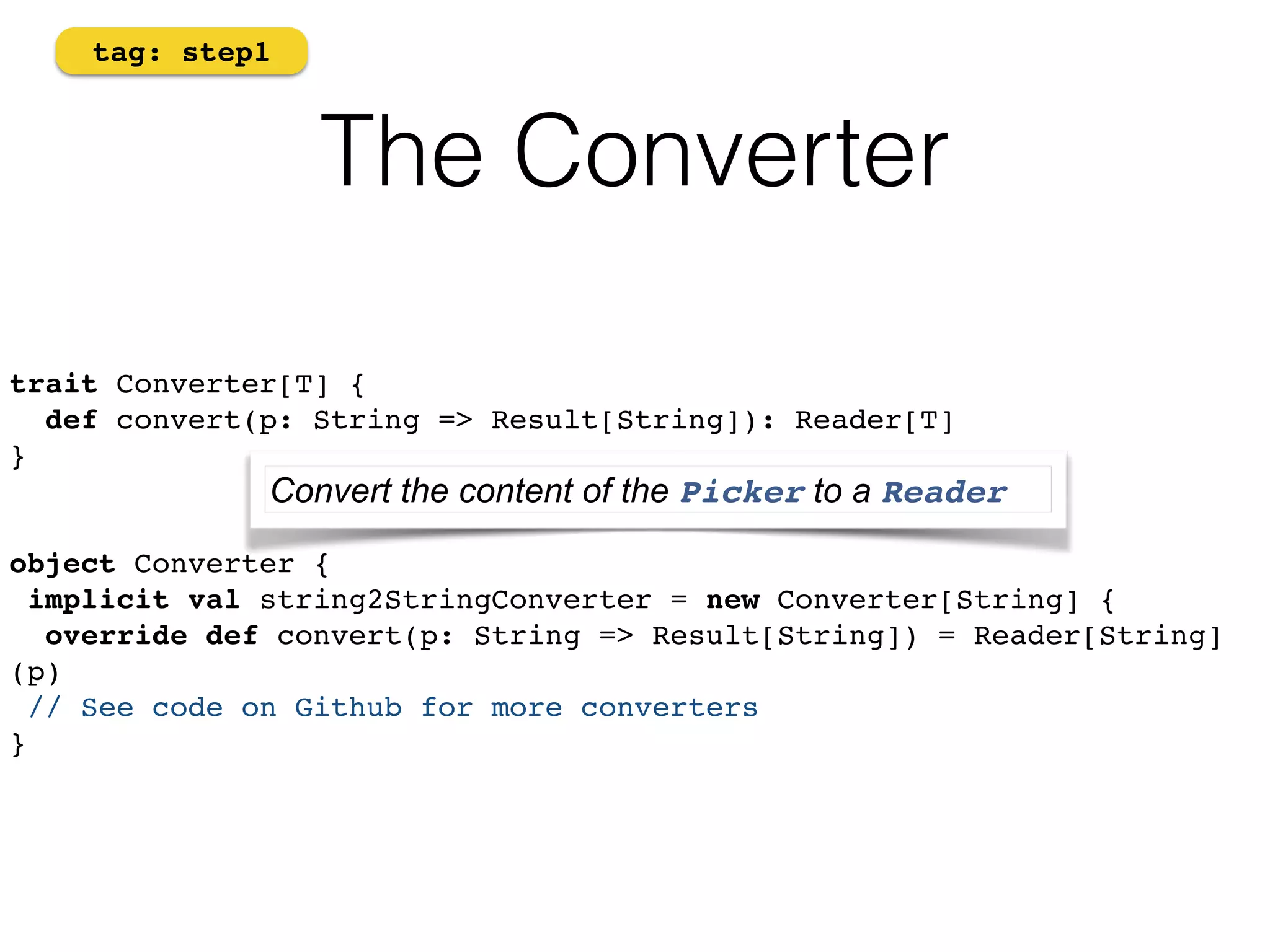 The Converter 
tag: step1 
trait Converter[T] { 
def convert(p: String => Result[String]): Reader[T] 
}! 
! 
Convert the content of the Picker to a Reader 
! 
object Converter {! 
implicit val string2StringConverter = new Converter[String] {! 
override def convert(p: String => Result[String]) = Reader[String] 
(p)! 
// See code on Github for more converters! 
} 
 