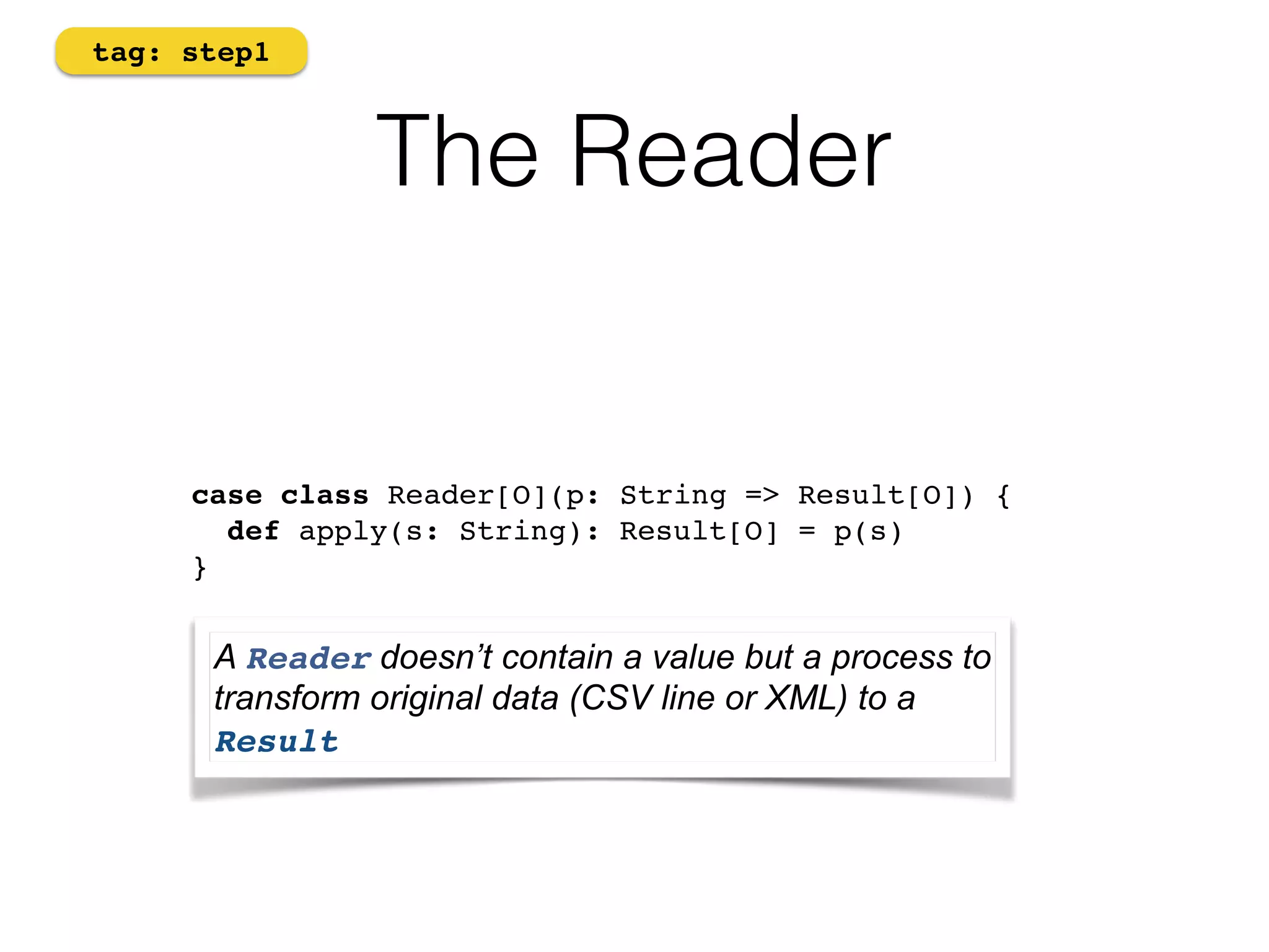 The Reader 
tag: step1 
case class Reader[O](p: String => Result[O]) { 
def apply(s: String): Result[O] = p(s) 
} 
A Reader doesn’t contain a value but a process to 
transform original data (CSV line or XML) to a 
Result 
 