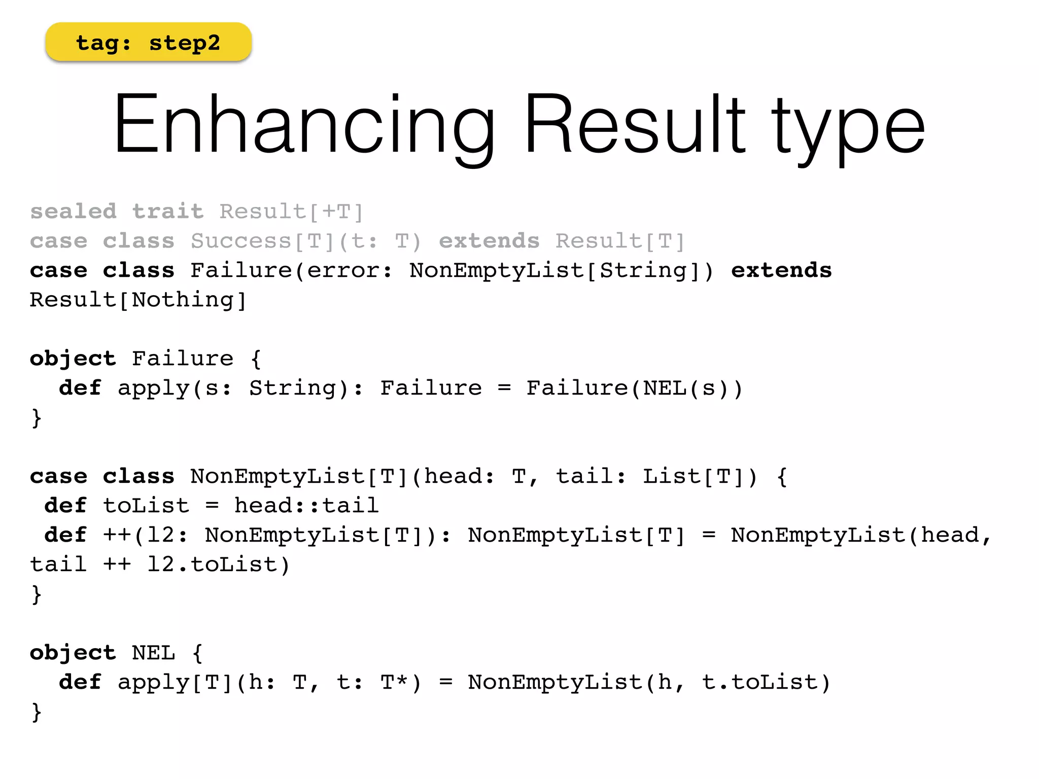 tag: step2 
Enhancing Result type 
sealed trait Result[+T]! 
case class Success[T](t: T) extends Result[T]! 
case class Failure(error: NonEmptyList[String]) extends 
Result[Nothing]! 
! 
object Failure {! 
def apply(s: String): Failure = Failure(NEL(s))! 
}! 
! 
case class NonEmptyList[T](head: T, tail: List[T]) { 
def toList = head::tail 
def ++(l2: NonEmptyList[T]): NonEmptyList[T] = NonEmptyList(head, 
tail ++ l2.toList) 
} 
object NEL { 
def apply[T](h: T, t: T*) = NonEmptyList(h, t.toList) 
} 
 
