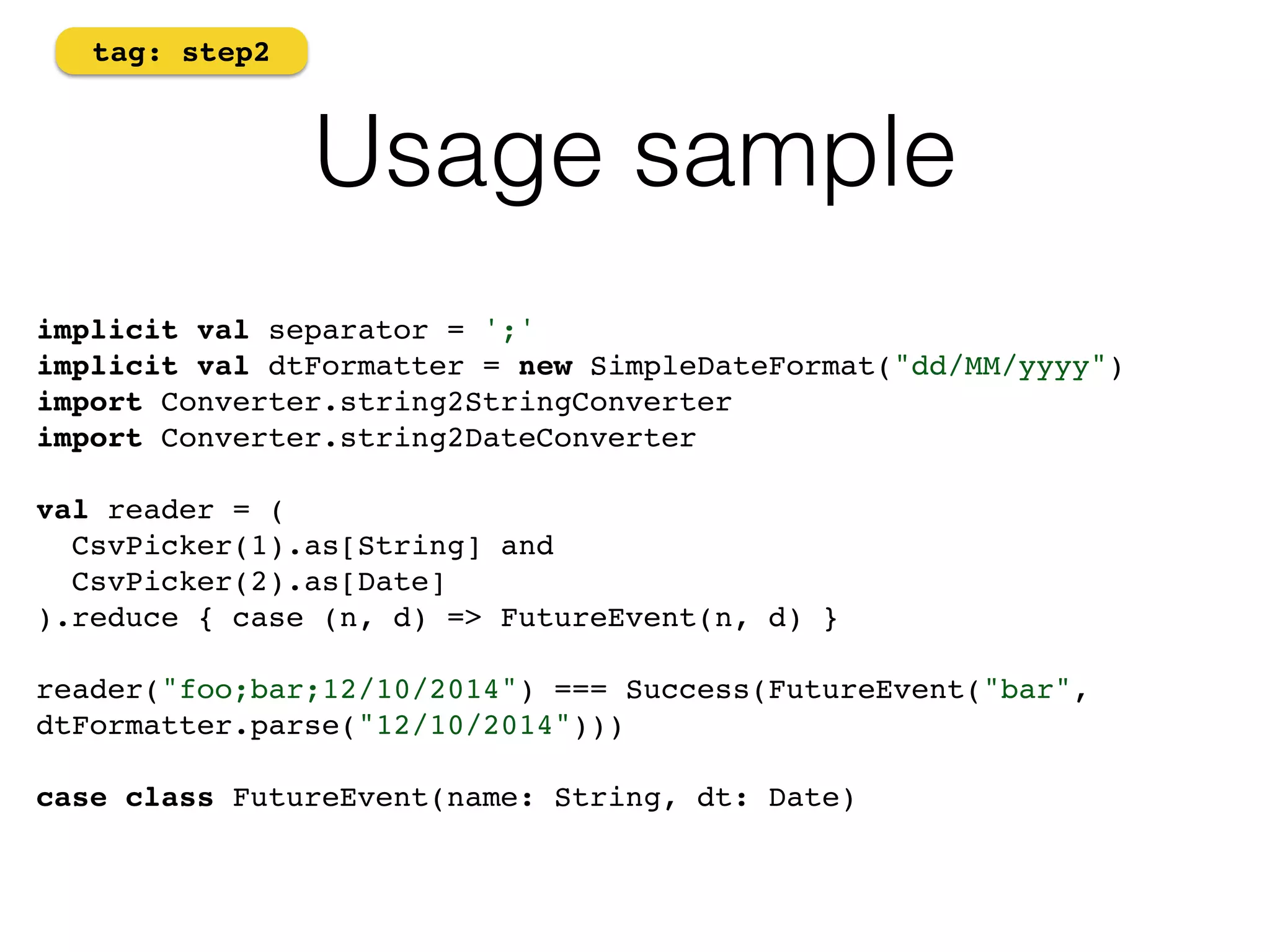 Usage sample 
tag: step2 
implicit val separator = ';' 
implicit val dtFormatter = new SimpleDateFormat("dd/MM/yyyy") 
import Converter.string2StringConverter 
import Converter.string2DateConverter! 
! 
val reader = ( 
CsvPicker(1).as[String] and 
CsvPicker(2).as[Date] 
).reduce { case (n, d) => FutureEvent(n, d) }! 
reader("foo;bar;12/10/2014") === Success(FutureEvent("bar", 
dtFormatter.parse("12/10/2014")))! 
! 
case class FutureEvent(name: String, dt: Date) 
 