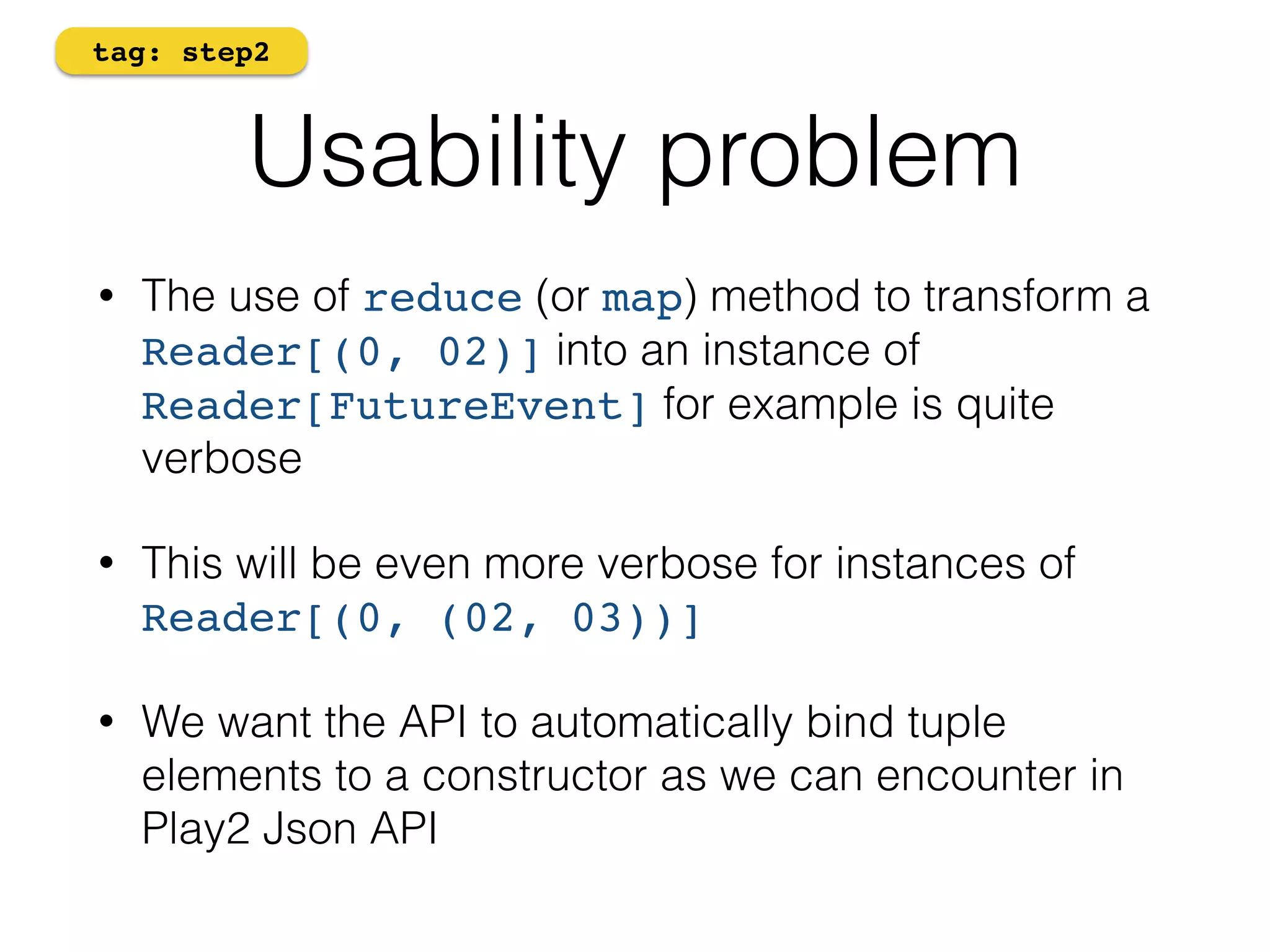 tag: step2 
Usability problem 
• The use of reduce (or map) method to transform a 
Reader[(0, 02)] into an instance of 
Reader[FutureEvent] for example is quite 
verbose 
• This will be even more verbose for instances of 
Reader[(0, (02, 03))] 
• We want the API to automatically bind tuple 
elements to a constructor as we can encounter in 
Play2 Json API 
 