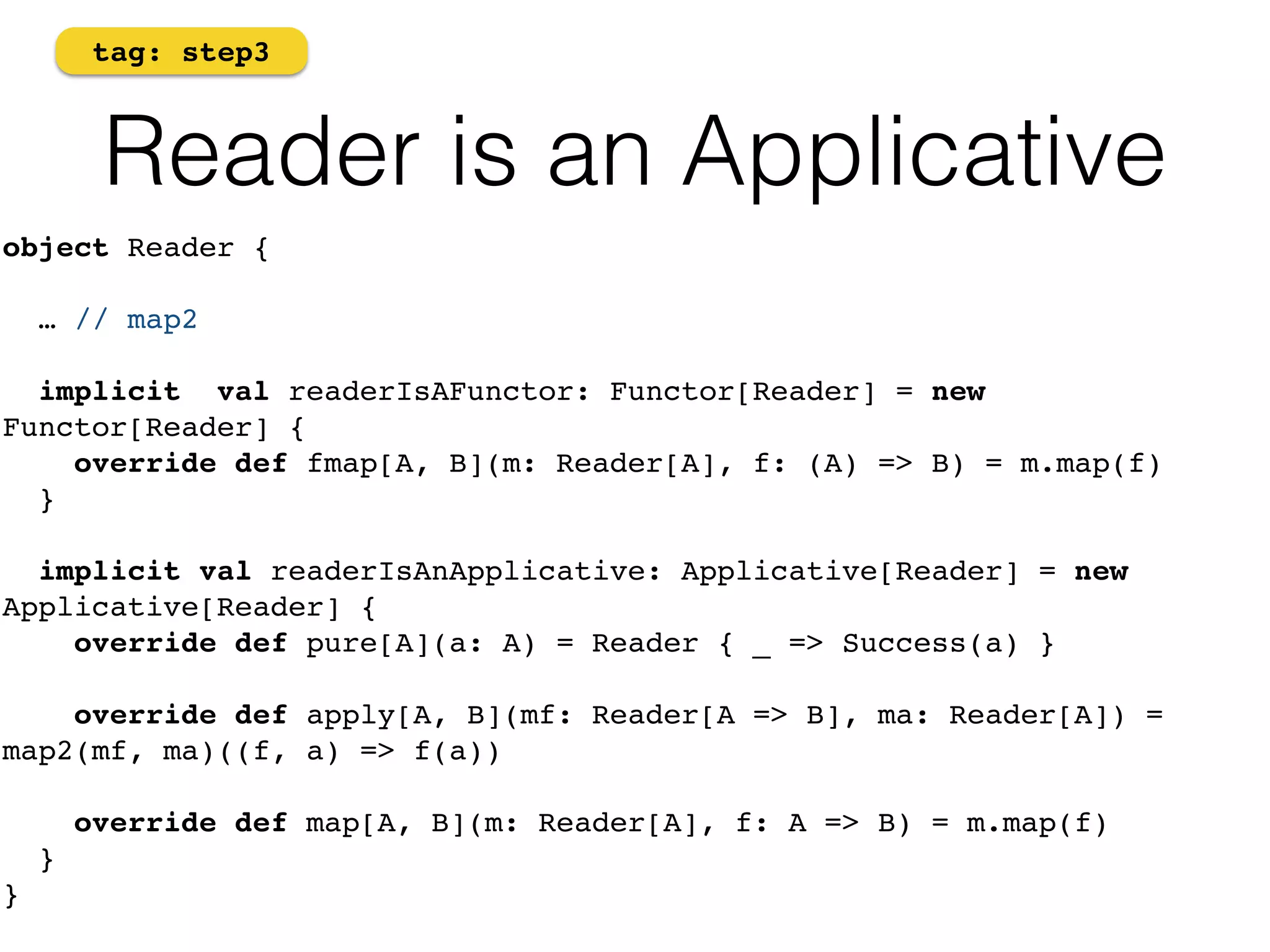 tag: step3 
Reader is an Applicative 
object Reader { 
… // map2 
implicit val readerIsAFunctor: Functor[Reader] = new 
Functor[Reader] { 
override def fmap[A, B](m: Reader[A], f: (A) => B) = m.map(f) 
} 
implicit val readerIsAnApplicative: Applicative[Reader] = new 
Applicative[Reader] { 
override def pure[A](a: A) = Reader { _ => Success(a) } 
override def apply[A, B](mf: Reader[A => B], ma: Reader[A]) = 
map2(mf, ma)((f, a) => f(a)) 
override def map[A, B](m: Reader[A], f: A => B) = m.map(f) 
} 
} 
 