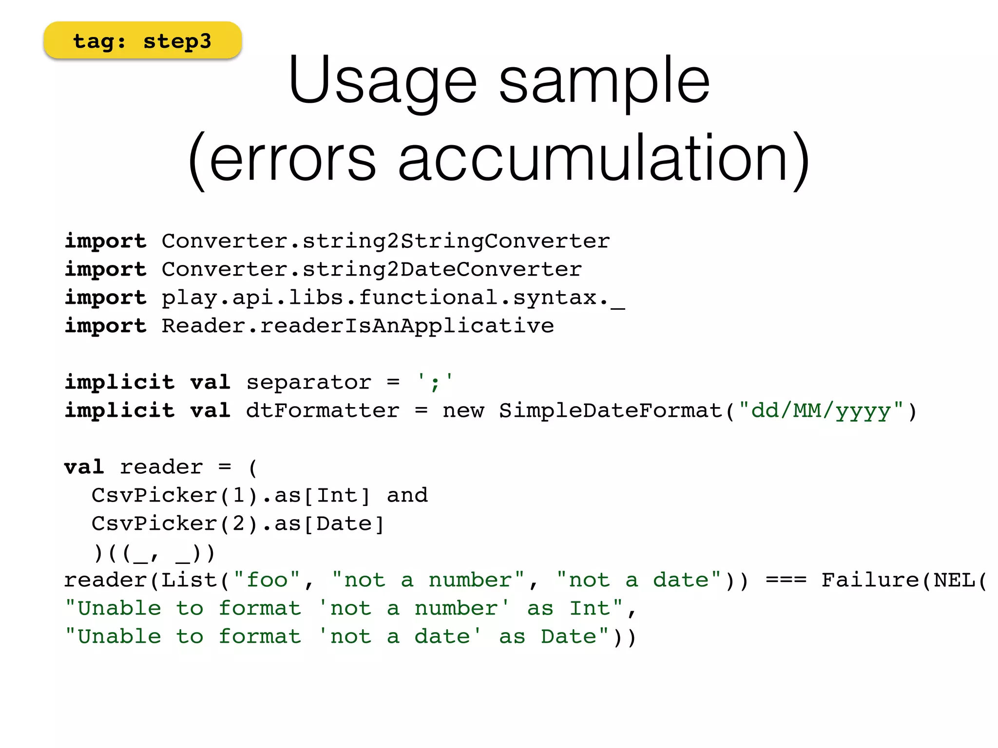 Usage sample 
tag: step3 
(errors accumulation) 
import Converter.string2StringConverter 
import Converter.string2DateConverter! 
import play.api.libs.functional.syntax._ 
import Reader.readerIsAnApplicative! 
! 
implicit val separator = ';' 
implicit val dtFormatter = new SimpleDateFormat("dd/MM/yyyy")! 
! 
val reader = ( 
CsvPicker(1).as[Int] and 
CsvPicker(2).as[Date] 
)((_, _)) 
reader(List("foo", "not a number", "not a date")) === Failure(NEL(! 
"Unable to format 'not a number' as Int", ! 
"Unable to format 'not a date' as Date"))! 
 