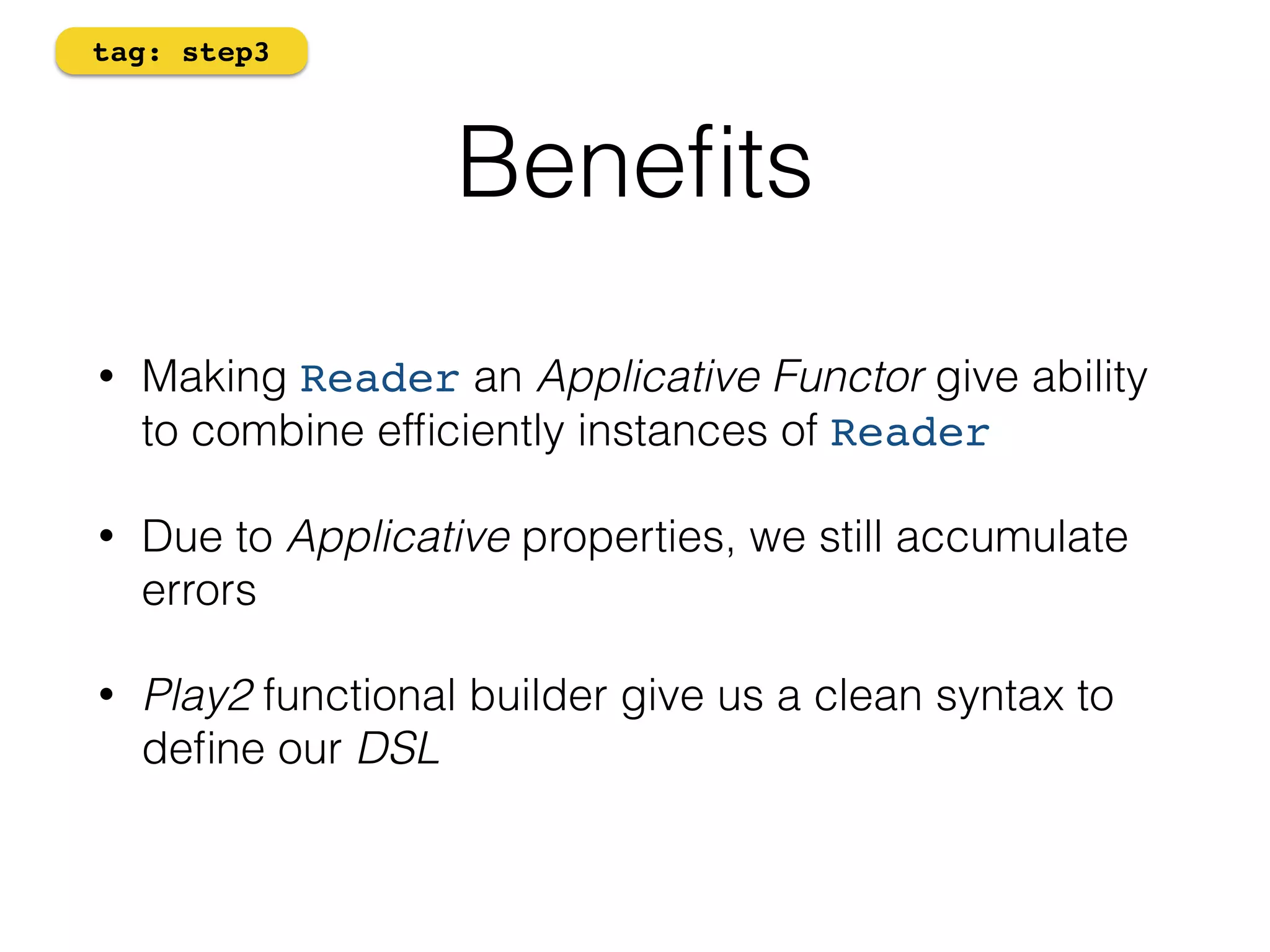 Benefits 
tag: step3 
• Making Reader an Applicative Functor give ability 
to combine efficiently instances of Reader 
• Due to Applicative properties, we still accumulate 
errors 
• Play2 functional builder give us a clean syntax to 
define our DSL 
 