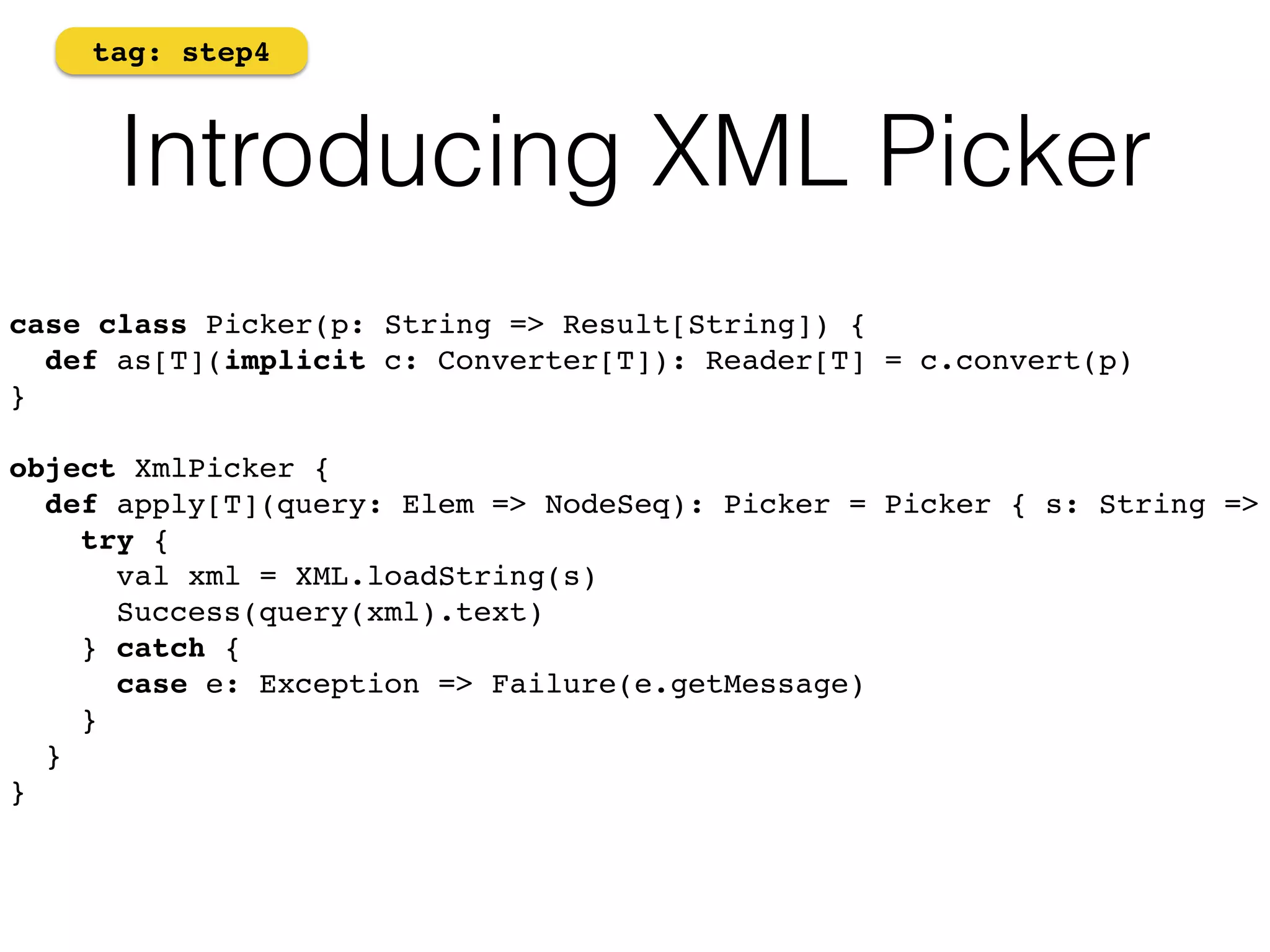 tag: step4 
Introducing XML Picker 
case class Picker(p: String => Result[String]) { 
def as[T](implicit c: Converter[T]): Reader[T] = c.convert(p) 
}! 
! 
object XmlPicker { 
def apply[T](query: Elem => NodeSeq): Picker = Picker { s: String => 
try { 
val xml = XML.loadString(s) 
Success(query(xml).text) 
} catch { 
case e: Exception => Failure(e.getMessage) 
} 
} 
}! 
 