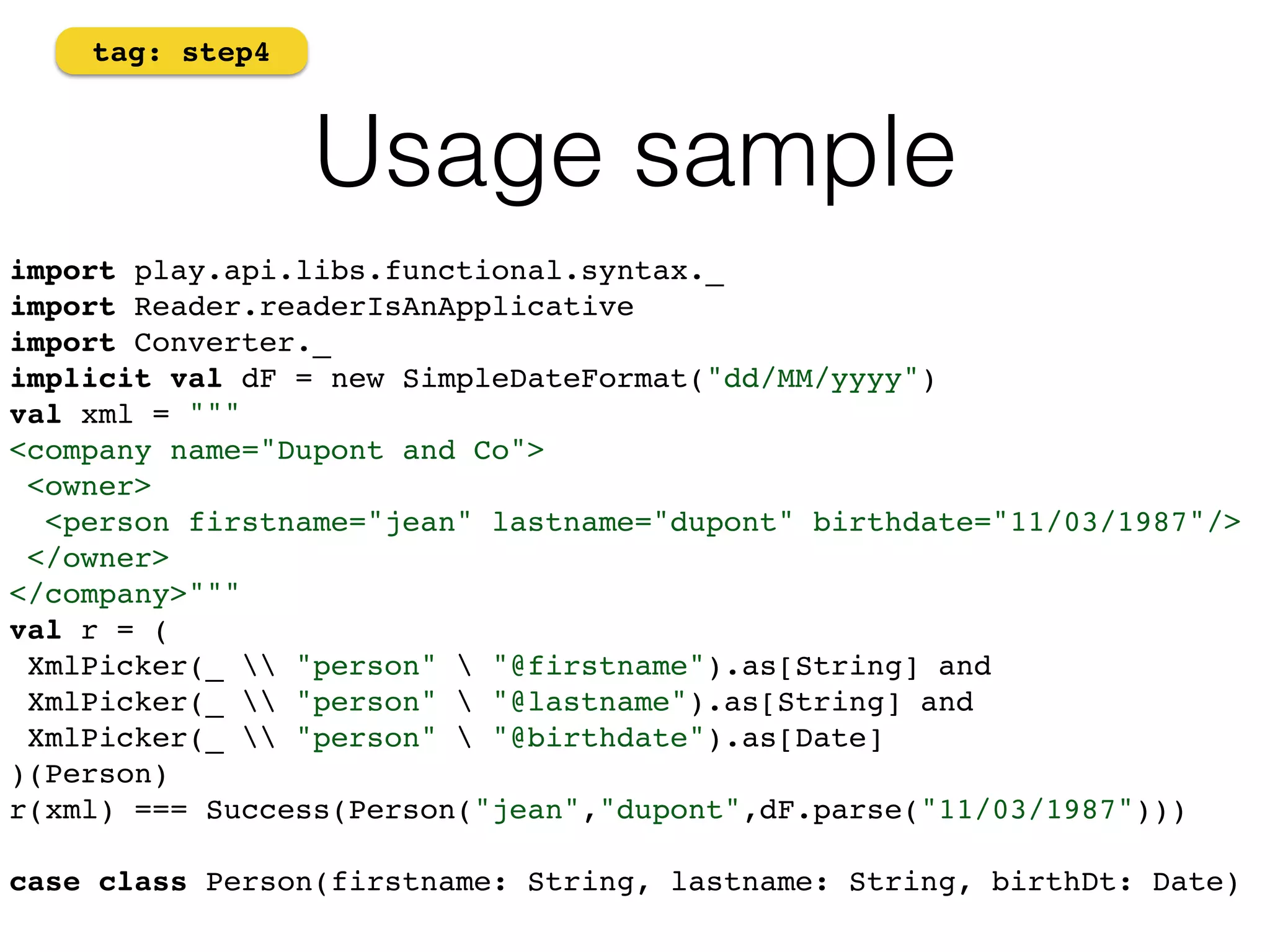Usage sample 
tag: step4 
import play.api.libs.functional.syntax._ 
import Reader.readerIsAnApplicative! 
import Converter._ 
implicit val dF = new SimpleDateFormat("dd/MM/yyyy")! 
val xml = """ 
<company name="Dupont and Co"> 
<owner> 
<person firstname="jean" lastname="dupont" birthdate="11/03/1987"/> 
</owner> 
</company>""" 
val r = ( 
XmlPicker(_  "person"  "@firstname").as[String] and 
XmlPicker(_  "person"  "@lastname").as[String] and 
XmlPicker(_  "person"  "@birthdate").as[Date] 
)(Person)! 
r(xml) === Success(Person("jean","dupont",dF.parse("11/03/1987"))) 
case class Person(firstname: String, lastname: String, birthDt: Date) 
 