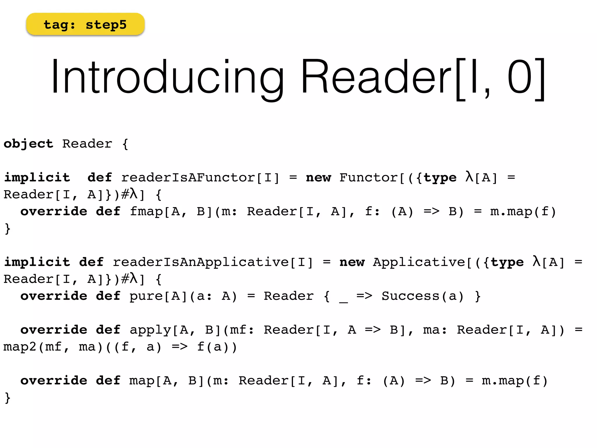 tag: step5 
Introducing Reader[I, 0] 
object Reader {! 
implicit def readerIsAFunctor[I] = new Functor[({type λ[A] = 
Reader[I, A]})#λ] { 
override def fmap[A, B](m: Reader[I, A], f: (A) => B) = m.map(f) 
} 
implicit def readerIsAnApplicative[I] = new Applicative[({type λ[A] = 
Reader[I, A]})#λ] { 
override def pure[A](a: A) = Reader { _ => Success(a) } 
override def apply[A, B](mf: Reader[I, A => B], ma: Reader[I, A]) = 
map2(mf, ma)((f, a) => f(a)) 
override def map[A, B](m: Reader[I, A], f: (A) => B) = m.map(f) 
} 
 