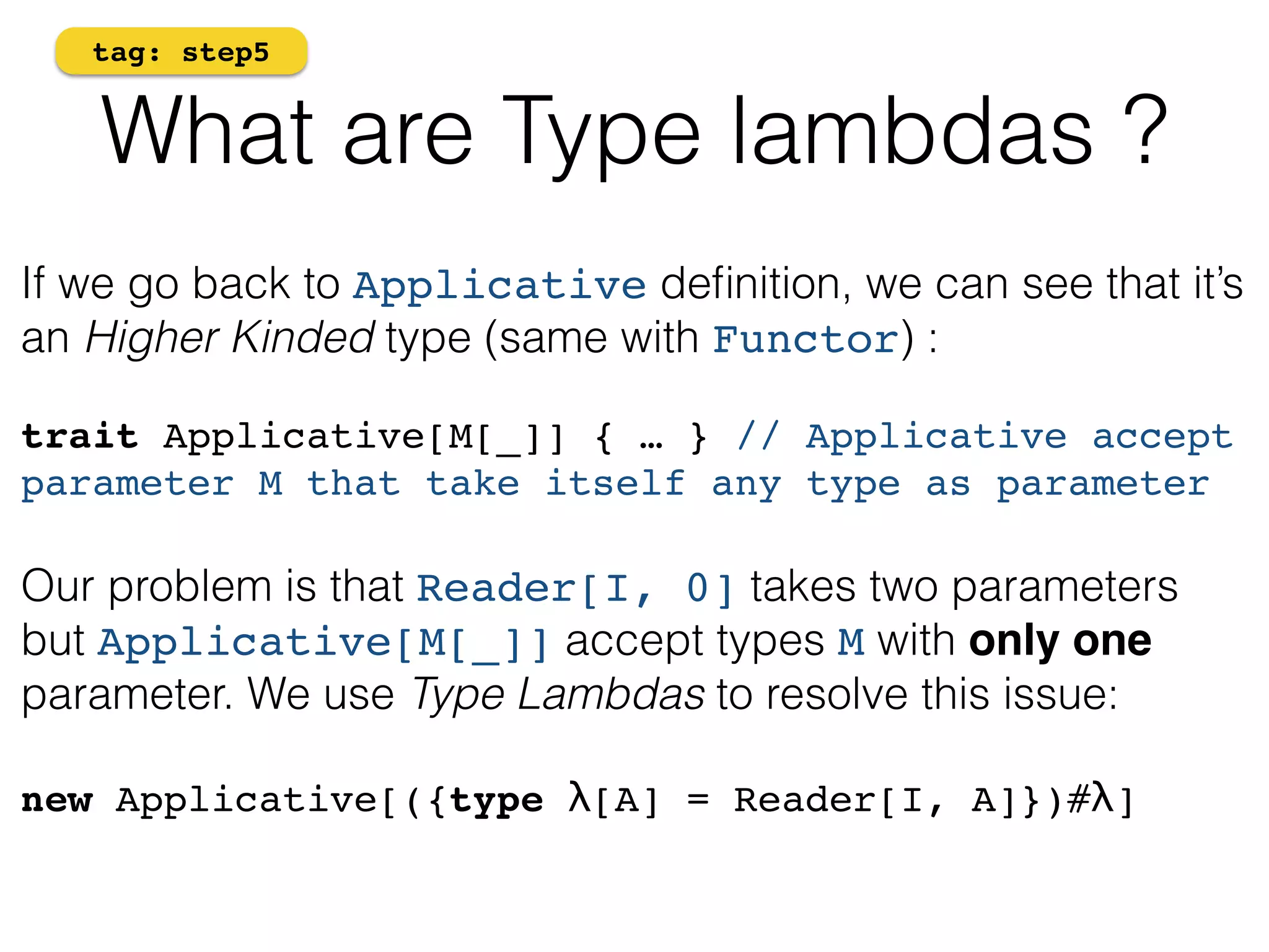 tag: step5 
What are Type lambdas ? 
If we go back to Applicative definition, we can see that it’s 
an Higher Kinded type (same with Functor) : 
! 
trait Applicative[M[_]] { … } // Applicative accept 
parameter M that take itself any type as parameter! 
! 
Our problem is that Reader[I, 0] takes two parameters 
but Applicative[M[_]] accept types M with only one 
parameter. We use Type Lambdas to resolve this issue: 
! 
new Applicative[({type λ[A] = Reader[I, A]})#λ]! 
 