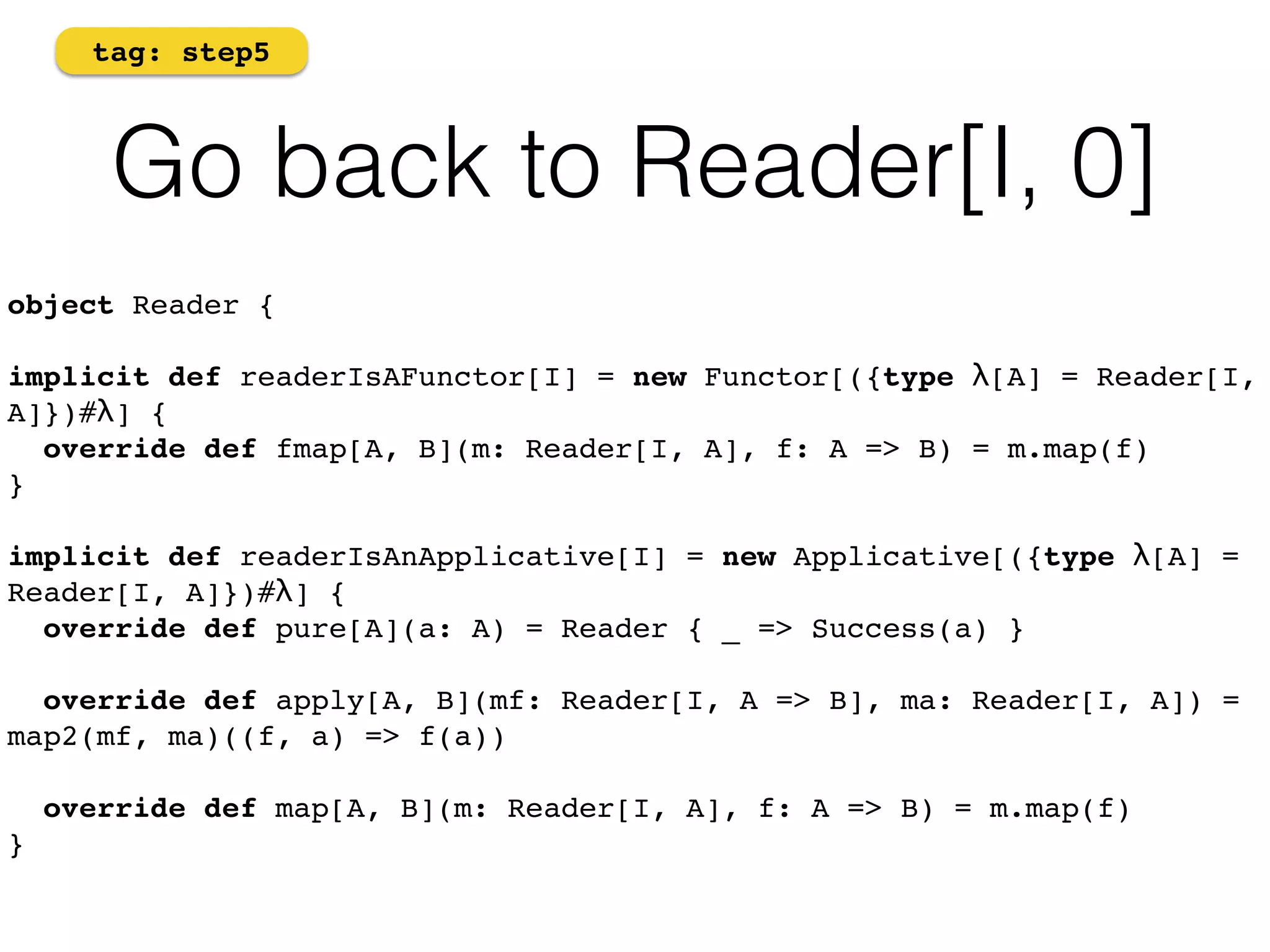 tag: step5 
Go back to Reader[I, 0] 
object Reader {! 
implicit def readerIsAFunctor[I] = new Functor[({type λ[A] = Reader[I, 
A]})#λ] { 
override def fmap[A, B](m: Reader[I, A], f: A => B) = m.map(f) 
} 
implicit def readerIsAnApplicative[I] = new Applicative[({type λ[A] = 
Reader[I, A]})#λ] { 
override def pure[A](a: A) = Reader { _ => Success(a) } 
override def apply[A, B](mf: Reader[I, A => B], ma: Reader[I, A]) = 
map2(mf, ma)((f, a) => f(a)) 
override def map[A, B](m: Reader[I, A], f: A => B) = m.map(f) 
} 
 
