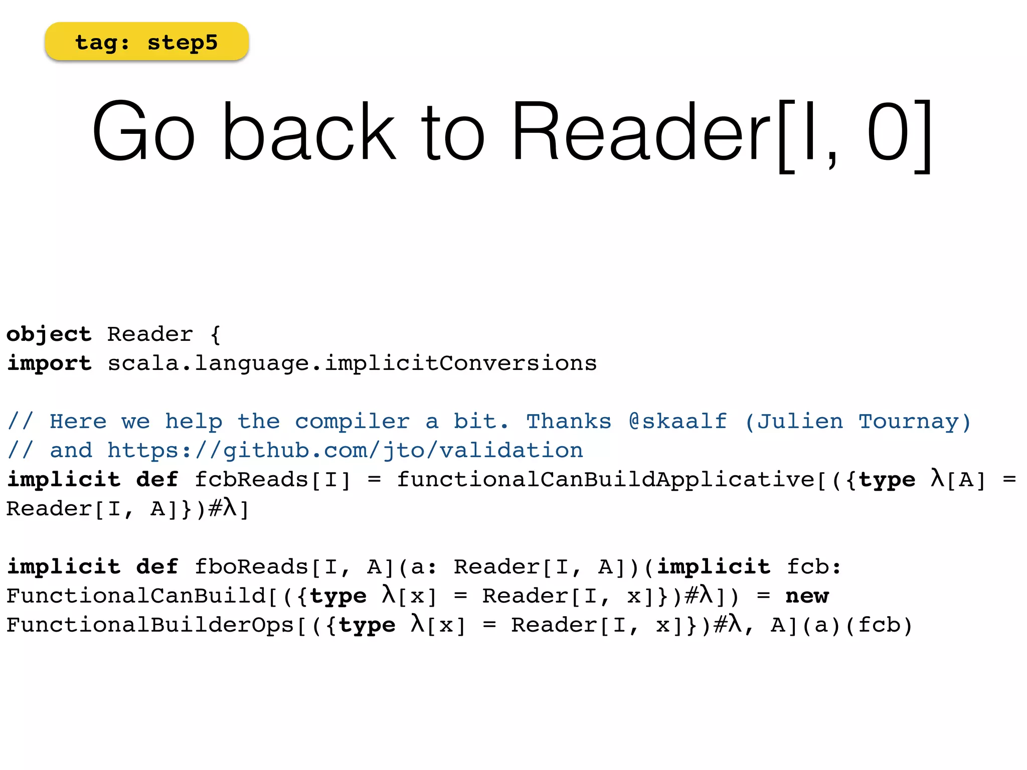 tag: step5 
Go back to Reader[I, 0] 
object Reader {! 
import scala.language.implicitConversions 
// Here we help the compiler a bit. Thanks @skaalf (Julien Tournay) ! 
// and https://github.com/jto/validation 
implicit def fcbReads[I] = functionalCanBuildApplicative[({type λ[A] = 
Reader[I, A]})#λ] 
implicit def fboReads[I, A](a: Reader[I, A])(implicit fcb: 
FunctionalCanBuild[({type λ[x] = Reader[I, x]})#λ]) = new 
FunctionalBuilderOps[({type λ[x] = Reader[I, x]})#λ, A](a)(fcb) 
 