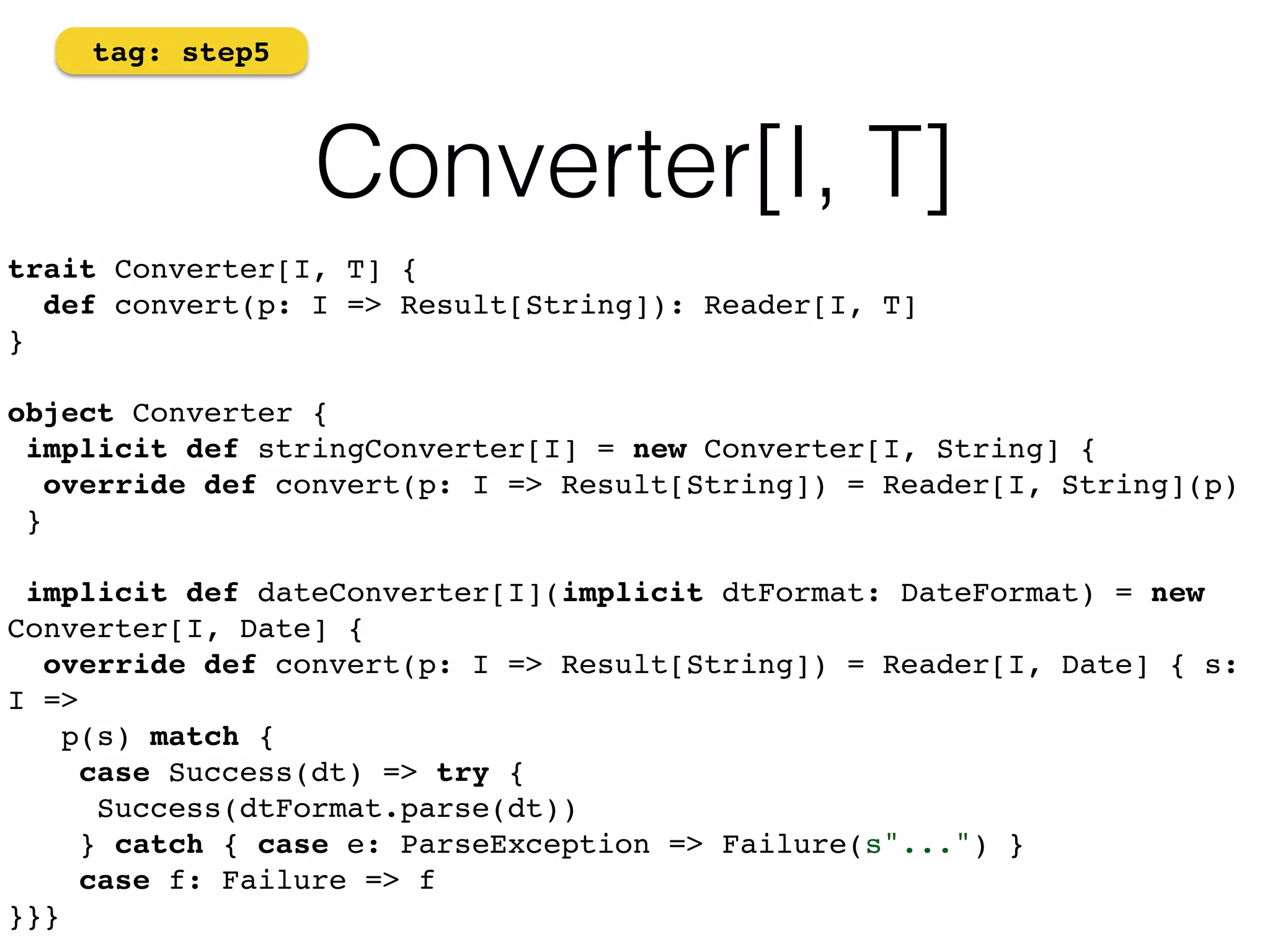 Converter[I, T] 
tag: step5 
trait Converter[I, T] { 
def convert(p: I => Result[String]): Reader[I, T] 
}! 
object Converter { 
implicit def stringConverter[I] = new Converter[I, String] { 
override def convert(p: I => Result[String]) = Reader[I, String](p) 
}! 
! 
implicit def dateConverter[I](implicit dtFormat: DateFormat) = new 
Converter[I, Date] { 
override def convert(p: I => Result[String]) = Reader[I, Date] { s: 
I => 
p(s) match { 
case Success(dt) => try { ! 
Success(dtFormat.parse(dt)) 
} catch { case e: ParseException => Failure(s"...") } 
case f: Failure => f 
}}} 
 