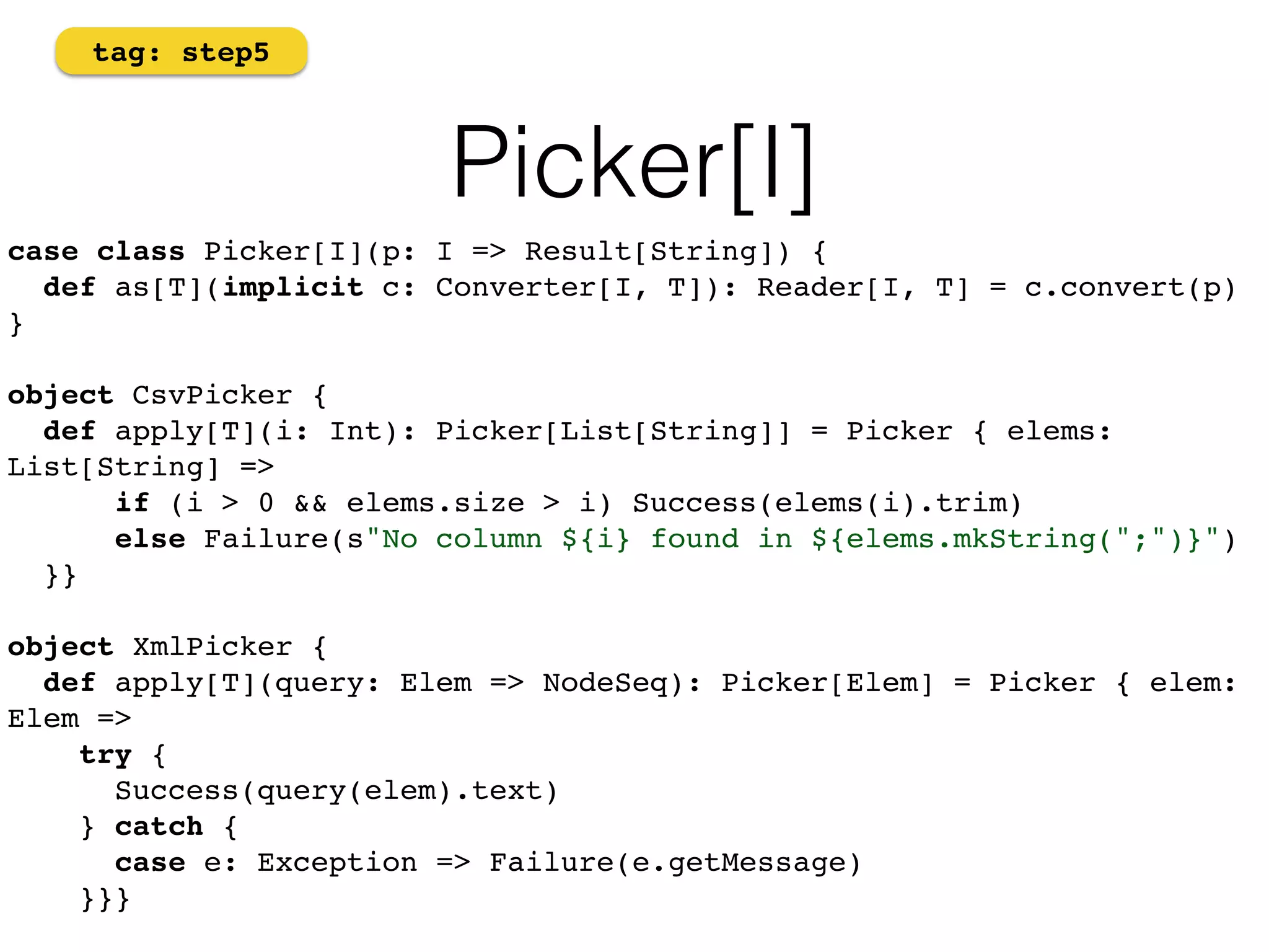 Picker[I] 
tag: step5 
case class Picker[I](p: I => Result[String]) { 
def as[T](implicit c: Converter[I, T]): Reader[I, T] = c.convert(p) 
} 
object CsvPicker { 
def apply[T](i: Int): Picker[List[String]] = Picker { elems: 
List[String] => 
if (i > 0 && elems.size > i) Success(elems(i).trim) 
else Failure(s"No column ${i} found in ${elems.mkString(";")}") 
}} 
object XmlPicker { 
def apply[T](query: Elem => NodeSeq): Picker[Elem] = Picker { elem: 
Elem => 
try { 
Success(query(elem).text) 
} catch { 
case e: Exception => Failure(e.getMessage) 
}}}! 
 